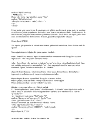 onclick="if (this.checked)
{ AltMaiusc() } ">
Demo valor<input type=checkbox name="Opt3"
onclick="if (Opt3.checked)
{alert ('Server recebera = ' + Opt3.value) } ">
</p>
</form>

Existe ainda uma outra forma de manipular este objeto, em forma de array, que é a seguinte:
form.elements[index].propriedade. Esta não é uma boa forma porque o index é único dentro de
um formulário, exigindo muito cuidado quando se acrescenta ou se deleta um objeto, pois, neste
caso, haverá um natural deslocamento do index, podendo comprometer a lógica.

Objeto Input RADIO

São objetos que permitem ao usuário a escolha de apenas uma alternativa, diante de uma série de
opções.

Suas principais propriedades são: name, value e checked.

name : Especifica o nome do objeto. Para caracterizar uma mesma série de opções, todos os
objetos desta série têm que ter o mesmo "name".

value : Especifica o valor que será enviado ao "server" se o objeto estiver ligado (checked). Caso
seja omitido, será enviado o valor default "on" . Esta propriedade também serve para ativar
comandos lógicos, testando-se a condição de "checked".

checked : Especifica que o objeto inicialmente estará ligado. Para utilização deste objeto é
importante o conhecimento de outras propriedades associadas:

Objeto.length : Retorna a quantidade de opções existentes na lista
Objeto.[index].value : retorna o texto (value) associado a cada opção
Objeto.[index].checked : retorna verdadeiro ou falso.

O único evento associado a este objeto é onclick.
Ex. No exemplo abaixo temos dois set's de objetos radio. O primeiro tem o objetivo de mudar a
cor de fundo do documento atual. O segundo tem o objetivo levar informações ao "server".
<p>Radio</p>
<p> <input type=radio name="Rad" value="1"
onclick="document.bgColor='green'"> Fundo Verde
<input type=radio name="Rad" value="2"
onclick="document.bgColor='blueviolet'"> Fundo Violeta
<input type=radio name="Rad" value="3"
onclick="document.bgColor='#FFFF00'"> Fundo Amarelo
</p>
Objeto Input BUTTON


APOSTILA CURSO – INTRODUÇÃO HTML, JAVASCRIPT E PHP                                   Pagina - 48 -
 