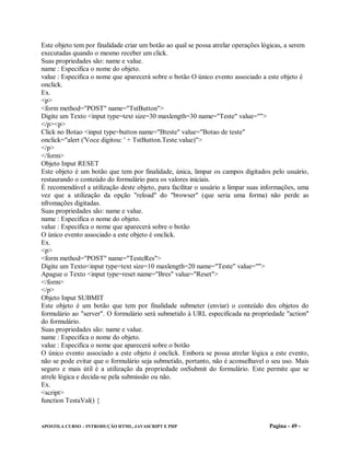 Este objeto tem por finalidade criar um botão ao qual se possa atrelar operações lógicas, a serem
executadas quando o mesmo receber um click.
Suas propriedades são: name e value.
name : Especifica o nome do objeto.
value : Especifica o nome que aparecerá sobre o botão O único evento associado a este objeto é
onclick.
Ex.
<p>
<form method="POST" name="TstButton">
Digite um Texto <input type=text size=30 maxlength=30 name="Teste" value="">
</p><p>
Click no Botao <input type=button name="Bteste" value="Botao de teste"
onclick="alert ('Voce digitou: ' + TstButton.Teste.value)">
</p>
</form>
Objeto Input RESET
Este objeto é um botão que tem por finalidade, única, limpar os campos digitados pelo usuário,
restaurando o conteúdo do formulário para os valores iniciais.
É recomendável a utilização deste objeto, para facilitar o usuário a limpar suas informações, uma
vez que a utilização da opção "reload" do "browser" (que seria uma forma) não perde as
nfromações digitadas.
Suas propriedades são: name e value.
name : Especifica o nome do objeto.
value : Especifica o nome que aparecerá sobre o botão
O único evento associado a este objeto é onclick.
Ex.
<p>
<form method="POST" name="TesteRes">
Digite um Texto<input type=text size=10 maxlength=20 name="Teste" value="">
Apague o Texto <input type=reset name="Bres" value="Reset">
</form>
</p>
Objeto Input SUBMIT
Este objeto é um botão que tem por finalidade submeter (enviar) o conteúdo dos objetos do
formulário ao "server". O formulário será submetido à URL especificada na propriedade "action"
do formulário.
Suas propriedades são: name e value.
name : Especifica o nome do objeto.
value : Especifica o nome que aparecerá sobre o botão
O único evento associado a este objeto é onclick. Embora se possa atrelar lógica a este evento,
não se pode evitar que o formulário seja submetido, portanto, não é aconselhavel o seu uso. Mais
seguro e mais útil é a utilização da propriedade onSubmit do formulário. Este permite que se
atrele lógica e decida-se pela submissão ou não.
Ex.
<script>
function TestaVal() {


APOSTILA CURSO – INTRODUÇÃO HTML, JAVASCRIPT E PHP                                Pagina - 49 -
 