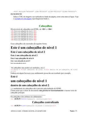 <BODY BGCOLOR="#FFFFFF" LINK="#008000" VLINK="#000000" ALINK="#FFFF00">
BACKGROUND
     indica o URL da imagem a ser replicada no fundo da página, como uma marca d’água. Veja
     o exemplo de uma página cuja imagem de fundo é .



                                          Cabeçalhos
Há seis níveis de cabeçalhos em HTML, de <H1> a <H6>:
<H1>Este é um cabeçalho de nível 1</H1>
<H2>Este é um cabeçalho de nível 2</H2>
<H3>Este é um cabeçalho de nível 3</H3>
<H4>Este é um cabeçalho de nível 4</H4>
<H5>Este é um cabeçalho de nível 5</H5>
<H6>Este é um cabeçalho de nível 6</H6>

Esses cabeçalhos são mostrados da seguinte forma:

Este é um cabeçalho de nível 1
Este é um cabeçalho de nível 2
Este é um cabeçalho de nível 3
Este é um cabeçalho de nível 4
Este é um cabeçalho de nível 5
Este é um cabeçalho de nível 6


Os cabeçalhos não podem ser aninhados, isto é:
<H2>Este é <H1>um cabeçalho de nível 1</H1> dentro de um cabeçalho de nível
2</H2>
Embora em alguns browsers esse aninhamento possa dar um resultado (por exemplo,

Este é
um cabeçalho de nível 1
dentro de um cabeçalho de nível 2
), o aninhamento de cabeçalhos não é previsto pela definição de HTML.
É bom notar que o título do documento não precisa ter necessariamente o mesmo texto do
cabeçalho principal.

Os cabeçalhos têm atributos de alinhamento:
<H2 ALIGN=CENTER>Cabeçalho centralizado</H2>

                                 Cabeçalho centralizado
<H3 ALIGN=RIGHT>Cabeçalho alinhado à direita</H3>


APOSTILA CURSO – INTRODUÇÃO HTML, JAVASCRIPT E PHP                              Pagina - 5 -
 