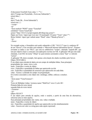 if (document.TesteSub.Teste.value == "") {
alert ("Campo nao Preenchido...Form nao Submetido")
return false }
else {
alert ("Tudo Ok....Form Submetido")
return true } }
</script>
<p>
<form method="POST" name="TesteSub"
onSubmit="return TestaVal()"
action="http://10.0.5.2/scripts/isapielo.dll/vbloja.loja.action">
Digite um Texto <input type=text size=10 maxlength=10 name="Teste" value="">
Botao Submit <input type=submit name="Bsub" value="Manda p/Server">
</p>
</form>

No exemplo acima, o formulário está sendo submetido a URL "10.0.5.2" (que é o endereço IP
de um "Server"). Este servidor está rodando o "Microsoft Internet Information Server". Estamos
enviando os dados a um "OLE", que está no subdiretório "scripts", chamado "isapielo.dll", que
tem por objetivo fazer a conecção com aplicações escritas em VB. A aplicação VB que está endo
chamada, é um OLE de nome "vbloja" no qual estamos acionando a classe "loja" e o método
"action".
A aplicação VB, deste exemplo, fará apenas a devolução dos dados recebidos pelo Server.
Objeto TEXTAREA
É um objeto para entrada de dados em um campo de múltiplas linhas. Suas principais
propriedades são: name, rows e cols.
name : Especifica o nome do objeto
rows : Especifica a quantidade de linhas que aparecerão na tela
cols : Especifica a quantidade de caracteres que aparecerão em cada linha
value : Acessa o conteúdo do campo via programação.
Os eventos associados a este objeto são: onchange, onblur, onfocus e onselect.
Ex:
<form name="TesteTextarea">
<p>
Texto de Múltiplas Linhas <textarea name="MultText" rows=2 cols=40>
Primeira linha do texto inicial
segunda linha do texto inicial
</textarea>
</p>
Objeto SELECT
É um objeto para entrada de opções, onde o usuário, a partir de uma lista de alternativas,
seleciona uma ou mais opções.
Suas principais propriedades são: name, size, value e multiple.
name : Especifica o nome do objeto
size : Especifica a quantidade de opções que aparecerão na tela simultaneamente
value : Associa um valor ou string para cada opção (opcional)


APOSTILA CURSO – INTRODUÇÃO HTML, JAVASCRIPT E PHP                              Pagina - 50 -
 