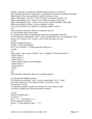 multiple : Especifica a condição de múltipla escolha (usando-se a tecla Ctrl)
Para utilização deste objeto é importante o conhecimento de outras propriedades associadas:
Objeto.length : Retorna a quantidade de opções existentes na lista
Objeto.selectedindex : Retorna o "index" do objeto selecionado (primeiro = 0)
Objeto.options[index].text : retorna o texto externo associado a cada opção
Objeto.options[index].value : retorna o texto interno (value) associado a cada opção
Objeto.options[index].selected : retorna verdadeiro ou falso
Os eventos associados a este objeto são: onchange, onblur e onfocus.
Ex1:
Neste exemplo é importante observar os seguintes aspectos:
a) A lista permite apenas uma seleção
b) A quarta opção aparecerá inicialmente selecionada (propriedade "selected")
c) Não utilizamos a propriedade "value". Assim, a propriedade "text" e a propriedade "value"
passam a ter o mesmo valor, ou seja, o valor externo que aparece na tela.
<script>
function Verselect(Campo) {
Icombo = Campo.selectedIndex
alert ("Voce escolheu " + Campo.options[Icombo].text) }
</script>
<p>
Objeto Select <select name="Combo1" size=1 onchange="Verselect(Combo1)">
<option>Opcao 1
<option>Opcao 2
<option>Opcao 3
<option selected>Opcao 4 (recomendada)
<option>Opcao 5
<option>Opcao 6
</select>
</p>
Ex2:
Neste exemplo é importante observar os seguintes aspectos:

a) A lista permite múltiplas seleções
b) Utilizamos a propriedade "value". Assim as propriedades "text" e "value"
têm valores diferentes: text retornará Escolha 1 a Escolha 4 e value
retornará List1 a List4.
c) O parâmetro passado, quando da ocorrência do evento onblur, foi this.
Esta diretiva significa que estamos passando este objeto.

<script>
function Vermult(Lista) {
var opcoes = ""
for (i = 0 ; i < Lista.length ; i++) {
if (Lista.options[i].selected) {
opcoes += (Lista.options[i].value + ", ") }
}


APOSTILA CURSO – INTRODUÇÃO HTML, JAVASCRIPT E PHP                                Pagina - 51 -
 