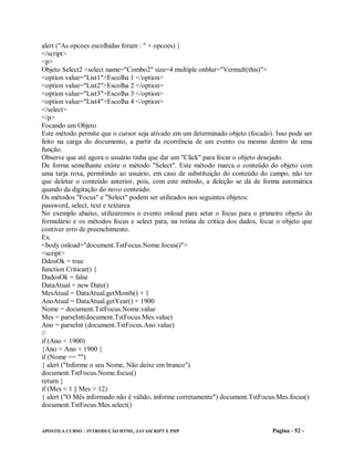 alert ("As opcoes escolhidas foram : " + opcoes) }
</script>
<p>
Objeto Select2 <select name="Combo2" size=4 multiple onblur="Vermult(this)">
<option value="List1">Escolha 1 </option>
<option value="List2">Escolha 2 </option>
<option value="List3">Escolha 3 </option>
<option value="List4">Escolha 4 </option>
</select>
</p>
Focando um Objeto
Este método permite que o cursor seja ativado em um determinado objeto (focado). Isso pode ser
feito na carga do documento, a partir da ocorrência de um evento ou mesmo dentro de uma
função.
Observe que até agora o usuário tinha que dar um "Click" para focar o objeto desejado.
De forma semelhante existe o método "Select". Este método marca o conteúdo do objeto com
uma tarja roxa, permitindo ao usuário, em caso de substituição do conteúdo do campo, não ter
que deletar o conteúdo anterior, pois, com este método, a deleção se dá de forma automática
quando da digitação do novo conteúdo.
Os métodos "Focus" e "Select" podem ser utilizados nos seguintes objetos:
password, select, text e textarea
No exemplo abaixo, utilizaremos o evento onload para setar o focus para o primeiro objeto do
formulário e os métodos focus e select para, na rotina de crítica dos dados, focar o objeto que
contiver erro de preenchimento.
Ex.
<body onload="document.TstFocus.Nome.focus()">
<script>
DdosOk = true
function Criticar() {
DadosOk = false
DataAtual = new Date()
MesAtual = DataAtual.getMonth() + 1
AnoAtual = DataAtual.getYear() + 1900
Nome = document.TstFocus.Nome.value
Mes = parseInt(document.TstFocus.Mes.value)
Ano = parseInt (document.TstFocus.Ano.value)
//
if (Ano < 1900)
{Ano = Ano + 1900 }
if (Nome == "")
{ alert ("Informe o seu Nome, Não deixe em branco")
document.TstFocus.Nome.focus()
return }
if (Mes < 1 || Mes > 12)
{ alert ("O Mês informado não é válido, informe corretamente") document.TstFocus.Mes.focus()
document.TstFocus.Mes.select()


APOSTILA CURSO – INTRODUÇÃO HTML, JAVASCRIPT E PHP                              Pagina - 52 -
 