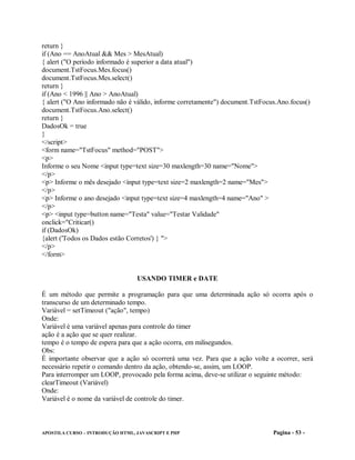 return }
if (Ano == AnoAtual && Mes > MesAtual)
{ alert ("O período informado é superior a data atual")
document.TstFocus.Mes.focus()
document.TstFocus.Mes.select()
return }
if (Ano < 1996 || Ano > AnoAtual)
{ alert ("O Ano informado não é válido, informe corretamente") document.TstFocus.Ano.focus()
document.TstFocus.Ano.select()
return }
DadosOk = true
}
</script>
<form name="TstFocus" method="POST">
<p>
Informe o seu Nome <input type=text size=30 maxlength=30 name="Nome">
</p>
<p> Informe o mês desejado <input type=text size=2 maxlength=2 name="Mes">
</p>
<p> Informe o ano desejado <input type=text size=4 maxlength=4 name="Ano" >
</p>
<p> <input type=button name="Testa" value="Testar Validade"
onclick="Criticar()
if (DadosOk)
{alert ('Todos os Dados estão Corretos') } ">
</p>
</form>


                                  USANDO TIMER e DATE

É um método que permite a programação para que uma determinada ação só ocorra após o
transcurso de um determinado tempo.
Variável = setTimeout ("ação", tempo)
Onde:
Variável é uma variável apenas para controle do timer
ação é a ação que se quer realizar.
tempo é o tempo de espera para que a ação ocorra, em milisegundos.
Obs:
É importante observar que a ação só ocorrerá uma vez. Para que a ação volte a ocorrer, será
necessário repetir o comando dentro da ação, obtendo-se, assim, um LOOP.
Para interromper um LOOP, provocado pela forma acima, deve-se utilizar o seguinte método:
clearTimeout (Variável)
Onde:
Variável é o nome da variável de controle do timer.



APOSTILA CURSO – INTRODUÇÃO HTML, JAVASCRIPT E PHP                             Pagina - 53 -
 
