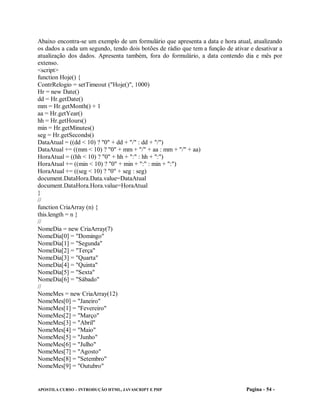 Abaixo encontra-se um exemplo de um formulário que apresenta a data e hora atual, atualizando
os dados a cada um segundo, tendo dois botões de rádio que tem a função de ativar e desativar a
atualização dos dados. Apresenta também, fora do formulário, a data contendo dia e mês por
extenso.
<script>
function Hoje() {
ContrRelogio = setTimeout ("Hoje()", 1000)
Hr = new Date()
dd = Hr.getDate()
mm = Hr.getMonth() + 1
aa = Hr.getYear()
hh = Hr.getHours()
min = Hr.getMinutes()
seg = Hr.getSeconds()
DataAtual = ((dd < 10) ? "0" + dd + "/" : dd + "/")
DataAtual += ((mm < 10) ? "0" + mm + "/" + aa : mm + "/" + aa)
HoraAtual = ((hh < 10) ? "0" + hh + ":" : hh + ":")
HoraAtual += ((min < 10) ? "0" + min + ":" : min + ":")
HoraAtual += ((seg < 10) ? "0" + seg : seg)
document.DataHora.Data.value=DataAtual
document.DataHora.Hora.value=HoraAtual
}
//
function CriaArray (n) {
this.length = n }
//
NomeDia = new CriaArray(7)
NomeDia[0] = "Domingo"
NomeDia[1] = "Segunda"
NomeDia[2] = "Terça"
NomeDia[3] = "Quarta"
NomeDia[4] = "Quinta"
NomeDia[5] = "Sexta"
NomeDia[6] = "Sábado"
//
NomeMes = new CriaArray(12)
NomeMes[0] = "Janeiro"
NomeMes[1] = "Fevereiro"
NomeMes[2] = "Março"
NomeMes[3] = "Abril"
NomeMes[4] = "Maio"
NomeMes[5] = "Junho"
NomeMes[6] = "Julho"
NomeMes[7] = "Agosto"
NomeMes[8] = "Setembro"
NomeMes[9] = "Outubro"


APOSTILA CURSO – INTRODUÇÃO HTML, JAVASCRIPT E PHP                               Pagina - 54 -
 