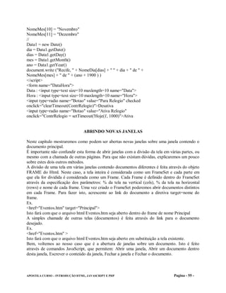 NomeMes[10] = "Novembro"
NomeMes[11] = "Dezembro"
//
Data1 = new Date()
dia = Data1.getDate()
dias = Data1.getDay()
mes = Data1.getMonth()
ano = Data1.getYear()
document.write ("Recife, " + NomeDia[dias] + " " + dia + " de " +
NomeMes[mes] + " de " + (ano + 1900 ) )
</script>
<form name="DataHora">
Data : <input type=text size=10 maxlength=10 name="Data">
Hora : <input type=text size=10 maxlength=10 name="Hora">
<input type=radio name="Botao" value="Para Relogio" checked
onclick="clearTimeout(ContrRelogio)">Desativa
<input type=radio name="Botao" value="Ativa Relogio"
onclick="ContrRelogio = setTimeout('Hoje()', 1000)">Ativa


                                ABRINDO NOVAS JANELAS

Neste capítulo mostraremos como podem ser abertas novas janelas sobre uma janela contendo o
documento principal.
É importante não confundir esta forma de abrir janelas com a divisão da tela em várias partes, ou
mesmo com a chamada de outras páginas. Para que não existam dúvidas, explicaremos um pouco
sobre estes dois outros métodos.
A divisão de uma tela em várias janelas contendo documentos diferentes é feita através do objeto
FRAME do Html. Neste caso, a tela inteira é considerada como um FrameSet e cada parte em
que ela for dividida é considerada como um Frame. Cada Frame é definido dentro do FrameSet
através da especificação dos parâmetros: % da tela na vertical (cols), % da tela na horizontal
(rows) e nome de cada frame. Uma vez criado o FrameSet poderemos abrir documentos distintos
em cada Frame. Para fazer isto, acrescente ao link do documento a diretiva target=nome do
frame.
Ex.
<href="Eventos.htm" target="Principal">
Isto fará com que o arquivo html Eventos.htm seja aberto dentro do frame de nome Principal
A simples chamade de outras telas (documentos) é feita através do link para o documento
desejado.
Ex.
<href="Eventos.htm" >
Isto fará com que o arquivo html Eventos.htm seja aberto em substituição a tela existente.
Bem, voltemos ao nosso caso que é a abertura de janelas sobre um documento. Isto é feito
através de comandos JavaScript, que permitem: Abrir uma janela, Abrir um documento dentro
desta janela, Escrever o conteúdo da janela, Fechar a janela e Fechar o documento.



APOSTILA CURSO – INTRODUÇÃO HTML, JAVASCRIPT E PHP                                Pagina - 55 -
 