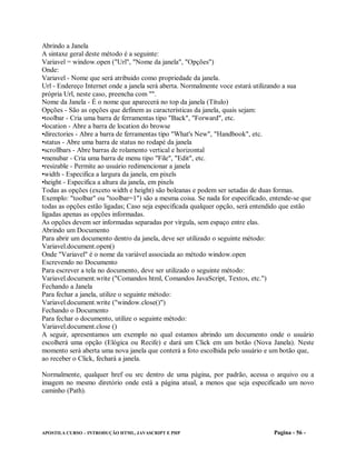 Abrindo a Janela
A sintaxe geral deste método é a seguinte:
Variavel = window.open ("Url", "Nome da janela", "Opções")
Onde:
Variavel - Nome que será atribuido como propriedade da janela.
Url - Endereço Internet onde a janela será aberta. Normalmente voce estará utilizando a sua
própria Url, neste caso, preencha com "".
Nome da Janela - É o nome que aparecerá no top da janela (Título)
Opções - São as opções que definem as características da janela, quais sejam:
•toolbar - Cria uma barra de ferramentas tipo "Back", "Forward", etc.
•location - Abre a barra de location do browse
•directories - Abre a barra de ferramentas tipo "What's New", "Handbook", etc.
•status - Abre uma barra de status no rodapé da janela
•scrollbars - Abre barras de rolamento vertical e horizontal
•menubar - Cria uma barra de menu tipo "File", "Edit", etc.
•resizable - Permite ao usuário redimencionar a janela
•width - Especifica a largura da janela, em pixels
•height - Especifica a altura da janela, em pixels
Todas as opções (exceto width e height) são boleanas e podem ser setadas de duas formas.
Exemplo: "toolbar" ou "toolbar=1") são a mesma coisa. Se nada for especificado, entende-se que
todas as opções estão ligadas; Caso seja especificada qualquer opção, será entendido que estão
ligadas apenas as opções informadas.
As opções devem ser informadas separadas por vírgula, sem espaço entre elas.
Abrindo um Documento
Para abrir um documento dentro da janela, deve ser utilizado o seguinte método:
Variavel.document.open()
Onde "Variavel" é o nome da variável associada ao método window.open
Escrevendo no Documento
Para escrever a tela no documento, deve ser utilizado o seguinte método:
Variavel.document.write ("Comandos html, Comandos JavaScript, Textos, etc.")
Fechando a Janela
Para fechar a janela, utilize o seguinte método:
Variavel.document.write ("window.close()")
Fechando o Documento
Para fechar o documento, utilize o seguinte método:
Variavel.document.close ()
A seguir, apresentamos um exemplo no qual estamos abrindo um documento onde o usuário
escolherá uma opção (Elógica ou Recife) e dará um Click em um botão (Nova Janela). Neste
momento será aberta uma nova janela que conterá a foto escolhida pelo usuário e um botão que,
ao receber o Click, fechará a janela.

Normalmente, qualquer href ou src dentro de uma página, por padrão, acessa o arquivo ou a
imagem no mesmo diretório onde está a página atual, a menos que seja especificado um novo
caminho (Path).




APOSTILA CURSO – INTRODUÇÃO HTML, JAVASCRIPT E PHP                              Pagina - 56 -
 