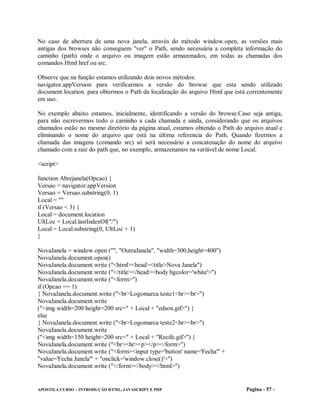No caso de abertura de uma nova janela, através do método window.open, as versões mais
antigas dos browses não conseguem "ver" o Path, sendo necessária a completa informação do
caminho (path) onde o arquivo ou imagem estão armazenados, em todas as chamadas dos
comandos Html href ou src.

Observe que na função estamos utilizando dois novos métodos:
navigator.appVersion para verificarmos a versão do browse que esta sendo utilizado
document.location. para obtermos o Path da localização do arquivo Html que está correntemente
em uso.

No exemplo abaixo estamos, inicialmente, identificando a versão do browse.Caso seja antiga,
para não escrevermos todo o caminho a cada chamada e ainda, considerando que os arquivos
chamados estão no mesmo diretório da página atual, estamos obtendo o Path do arquivo atual e
eliminando o nome do arquivo que está na última referencia do Path. Quando fizermos a
chamada das imagens (comando src) só será necessário a concatenação do nome do arquivo
chamado com a raiz do path que, no exemplo, armazenamos na variável de nome Local.

<script>

function Abrejanela(Opcao) {
Versao = navigator.appVersion
Versao = Versao.substring(0, 1)
Local = ""
if (Versao < 3) {
Local = document.location
UltLoc = Local.lastIndexOf("/")
Local = Local.substring(0, UltLoc + 1)
}

NovaJanela = window.open ("", "OutraJanela", "width=300,height=400")
NovaJanela.document.open()
NovaJanela.document.write ("<html><head><title>Nova Janela")
NovaJanela.document.write ("</title></head><body bgcolor='white'>")
NovaJanela.document.write ("<form>")
if (Opcao == 1)
{ NovaJanela.document.write ("<br>Logomarca teste1<hr><br>")
NovaJanela.document.write
("<img width=200 height=200 src=" + Local + "edson.gif>") }
else
{ NovaJanela.document.write ("<br>Logomarca teste2<hr><br>")
NovaJanela.document.write
("<img width=150 height=200 src=" + Local + "Recife.gif>") }
NovaJanela.document.write ("<br><hr><p></p></form>")
NovaJanela.document.write ("<form><input type='button' name='Fecha'" +
"value='Fecha Janela'" + "onclick='window.close()'>")
NovaJanela.document.write ("</form></body></html>")


APOSTILA CURSO – INTRODUÇÃO HTML, JAVASCRIPT E PHP                             Pagina - 57 -
 
