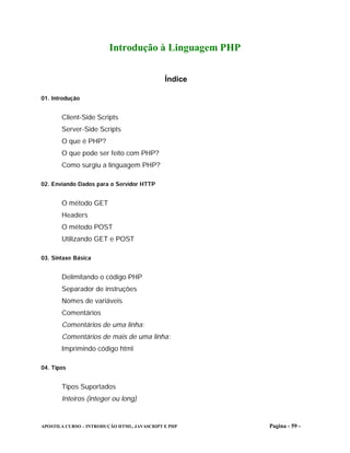 Introdução à Linguagem PHP


                                             Índice

01. Introdução


       Client-Side Scripts
       Server-Side Scripts
       O que é PHP?
       O que pode ser feito com PHP?
       Como surgiu a linguagem PHP?

02. Enviando Dados para o Servidor HTTP


       O método GET
       Headers
       O método POST
       Utilizando GET e POST

03. Sintaxe Básica


       Delimitando o código PHP
       Separador de instruções
       Nomes de variáveis
       Comentários
       Comentários de uma linha:
       Comentários de mais de uma linha:
       Imprimindo código html

04. Tipos


       Tipos Suportados
       Inteiros (integer ou long)


APOSTILA CURSO – INTRODUÇÃO HTML, JAVASCRIPT E PHP    Pagina - 59 -
 
