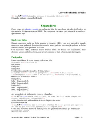 Cabeçalho alinhado à direita
<H4 ALIGN=LEFT>Cabeçalho alinhado à esquerda (default)</H4>
Cabeçalho alinhado à esquerda (default)



                                       Separadores
Como vimos no primeiro exemplo, as quebras de linha do texto fonte não são significativas na
apresentação de documentos em HTML. Para organizar os textos, precisamos de separadores,
apresentados aqui.


Quebra de linha
Quando queremos mudar de linha, usamos o elemento <BR>. Isso só é necessário quando
queremos uma quebra de linha em determinado ponto, pois os browsers já quebram as linhas
automaticamente para apresentar os textos.
Com sucessivos <BR>, podemos inserir diversas linhas em branco nos documentos. Esse
elemento tem um atributo especial, que será apresentado no item sobre inserção de imagens.

Parágrafos
Para separar blocos de texto, usamos o elemento <P>:
Parágrafo 1;<P>Parágrafo 2.
que produz:
Parágrafo1;
Parágrafo2.
Combinando parágrafos e quebras de linha, temos:
Parágrafo 1;<br> linha 1 do parágrafo 1, <br>linha 2 do parágrafo
1.<P>Parágrafo 2;<br> linha 1 do parágrafo 2, <br>linha 2 do parágrafo 2.
O resultado da marcação acima é:
Parágrafo 1;
linha 1 do parágrafo 1,
linha 2 do parágrafo 1.
Parágrafo 2;
linha 1 do parágrafo 2,
linha 2 do parágrafo 2.

<P> tem atributo de alinhamento, como os cabeçalhos:
<P ALIGN=CENTER>Assim como os trens, as boas idéias às vezes chegam com
atraso. <BR>(Giovani Guareschi)</P>
Assim como os trens, as boas idéias às vezes chegam com atraso.
(Giovani Guareschi)
<P ALIGN=RIGHT>Como diz o provérbio chinês: “É melhor passar por ignorante
uma vez do que permanecer ignorante para sempre”.</P>
Como diz o provérbio chinês: “É melhor passar por ignorante uma vez do que permanecer
ignorante para sempre”.


APOSTILA CURSO – INTRODUÇÃO HTML, JAVASCRIPT E PHP                            Pagina - 6 -
 