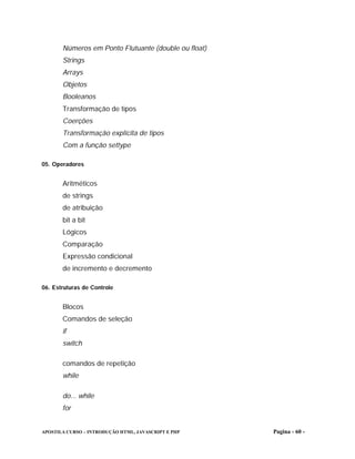 Números em Ponto Flutuante (double ou float)
       Strings
       Arrays
       Objetos
       Booleanos
       Transformação de tipos
       Coerções
       Transformação explícita de tipos
       Com a função settype

05. Operadores


       Aritméticos
       de strings
       de atribuição
       bit a bit
       Lógicos
       Comparação
       Expressão condicional
       de incremento e decremento

06. Estruturas de Controle


       Blocos
       Comandos de seleção
       if
       switch

       comandos de repetição
       while

       do... while
       for


APOSTILA CURSO – INTRODUÇÃO HTML, JAVASCRIPT E PHP    Pagina - 60 -
 