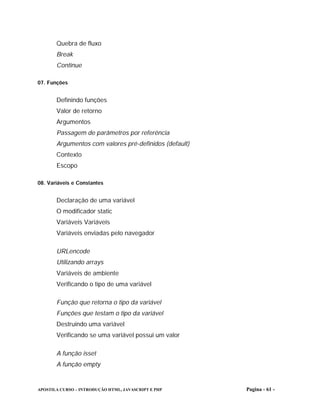 Quebra de fluxo
       Break
       Continue

07. Funções


       Definindo funções
       Valor de retorno
       Argumentos
       Passagem de parâmetros por referência
       Argumentos com valores pré-definidos (default)
       Contexto
       Escopo

08. Variáveis e Constantes


       Declaração de uma variável
       O modificador static
       Variáveis Variáveis
       Variáveis enviadas pelo navegador

       URLencode
       Utilizando arrays
       Variáveis de ambiente
       Verificando o tipo de uma variável

       Função que retorna o tipo da variável
       Funções que testam o tipo da variável
       Destruindo uma variável
       Verificando se uma variável possui um valor

       A função isset
       A função empty


APOSTILA CURSO – INTRODUÇÃO HTML, JAVASCRIPT E PHP      Pagina - 61 -
 