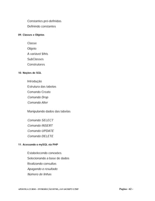 Constantes pré-definidas
       Definindo constantes

09. Classes e Objetos


       Classe
       Objeto
       A variável $this
       SubClasses
       Construtores

10. Noções de SQL


       Introdução
       Estrutura das tabelas
       Comando Create
       Comando Drop
       Comando Alter

       Manipulando dados das tabelas

       Comando SELECT
       Comando INSERT
       Comando UPDATE
       Comando DELETE

11. Acessando o mySQL via PHP


       Estabelecendo conexões
       Selecionando a base de dados
       Realizando consultas
       Apagando o resultado
       Número de linhas



APOSTILA CURSO – INTRODUÇÃO HTML, JAVASCRIPT E PHP   Pagina - 62 -
 