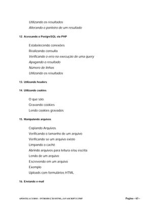 Utilizando os resultados
       Alterando o ponteiro de um resultado

12. Acessando o PostgreSQL via PHP


       Estabelecendo conexões
       Realizando consulta
       Verificando o erro na execução de uma query
       Apagando o resultado
       Número de linhas
       Utilizando os resultados

13. Utilizando headers


14. Utilizando cookies


       O que são
       Gravando cookies
       Lendo cookies gravados

15. Manipulando arquivos


       Copiando Arquivos
       Verificando o tamanho de um arquivo
       Verificando se um arquivo existe
       Limpando o cachê
       Abrindo arquivos para leitura e/ou escrita
       Lendo de um arquivo
       Escrevendo em um arquivo
       Exemplo
       Uploads com formulários HTML

16. Enviando e-mail




APOSTILA CURSO – INTRODUÇÃO HTML, JAVASCRIPT E PHP   Pagina - 63 -
 