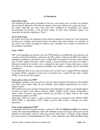 01. Introdução

Client-Side Scripts
São responsáveis pelas ações executadas no browser, sem contato com o servidor. Os exemplos
mais comuns de aplicações client-side são imagens e textos que mudam com o passar do mouse.
Os scripts client-side são muito úteis para fazer validações de formulários sem utilizar
processamento do servidor e sem provocar tráfego na rede. Outra utilização comum é na
construção de interfaces dinâmicas e "leves".

Server-Side Scripts
Os scripts server-side são responsáveis pela criação de páginas em tempo real. Num mecanismo
de busca, por exemplo, seria inviável manter um arquivo para cada consulta a ser realizada. O
que existe é um modelo da página de resposta, que é mesclado com os dados no momento em
que a página é requisitada.

O que é PHP?

PHP é uma linguagem que permite criar sites WEB dinâmicos, possibilitando uma interação com
o usuário através de formulários, parâmetros da URL e links. A diferença de PHP com relação a
linguagens semelhantes a Javascript é que o código PHP é executado no servidor, sendo enviado
para o cliente apenas html puro. Desta maneira é possível interagir com bancos de dados e
aplicações existentes no servidor, com a vantagem de não expor o código fonte para o cliente.
Isso pode ser útil quando o programa está lidando com senhas ou qualquer tipo de informação
confidencial.
O que diferencia PHP de um script CGI escrito em C ou Perl é que o código PHP fica embutido
no próprio HTML, enquanto no outro caso é necessário que o script CGI gere todo o código
HTML, ou leia de um outro arquivo.

O que pode ser feito com PHP?
Basicamente, qualquer coisa que pode ser feita por algum programa CGI pode ser feita também
com PHP, como coletar dados de um formulário, gerar páginas dinamicamente ou enviar e
receber cookies.
PHP também tem como uma das características mais importantes o suporte a um grande número
de bancos de dados, como dBase, Interbase, mSQL, mySQL, Oracle, Sybase, PostgreSQL e
vários outros. Construir uma página baseada em um banco de dados torna-se uma tarefa
extremamente simples com PHP.
Além disso, PHP tem suporte a outros serviços através de protocolos como IMAP, SNMP,
NNTP, POP3 e, logicamente, HTTP. Ainda é possível abrir sockets e interagir com outros
protocolos.

Como surgiu a linguagem PHP?
A linguagem PHP foi concebida durante o outono de 1994 por Rasmus Lerdorf. As primeiras
versões não foram disponibilizadas, tendo sido utilizadas em sua home-page apenas para que ele
pudesse ter informações sobre as visitas que estavam sendo feitas. A primeira versão utilizada
por outras pessoas foi disponibilizada em 1995, e ficou conhecida como "Personal Home Page


APOSTILA CURSO – INTRODUÇÃO HTML, JAVASCRIPT E PHP                              Pagina - 64 -
 