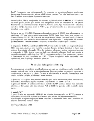 Tools" (ferramentas para página pessoal). Era composta por um sistema bastante simples que
interpretava algumas macros e alguns utilitários que rodavam "por trás" das home-pages: um
livro de visitas, um contador e algumas outras coisas.

Em meados de 1995 o interpretador foi reescrito, e ganhou o nome de PHP/FI, o "FI" veio de
um outro pacote escrito por Rasmus que interpretava dados de formulários HTML (Form
Interpreter). Ele combinou os scripts do pacote Personal Home Page Tools com o FI e adicionou
suporte a mSQL, nascendo assim o PHP/FI, que cresceu bastante, e as pessoas passaram a
contribuir com o projeto.

Estima-se que em 1996 PHP/FI estava sendo usado por cerca de 15.000 sites pelo mundo, e em
meados de 1997 esse número subiu para mais de 50.000. Nessa época houve uma mudança no
desenvolvimento do PHP. Ele deixou de ser um projeto de Rasmus com contribuições de outras
pessoas para ter uma equipe de desenvolvimento mais organizada. O interpretador foi reescrito
por Zeev Suraski e Andi Gutmans, e esse novo interpretador foi a base para a versão 3.

O lançamento do PHP4, ocorrido em 22/05/2000, trouxe muitas novidades aos programadores de
PHP. Uma das principais foi o suporte a sessões, bastante útil pra identificar o cliente que
solicitou determinada informação. Além das mudanças referentes a sintaxe e novos recursos de
programação, o PHP4 trouxe como novidade um otimizador chamado Zend, que permite a
execução muito mais rápida de scripts PHP. A empresa que produz o Zend promete para este ano
o lançamento de um compilador de PHP. Códigos compilados serão executados mais
rapidamente, além de proteger o fonte da aplicação.


                           02. Enviando Dados para o Servidor http

Programar para a web pode ser considerado como um jogo que consiste em receber os dados do
usuário, processá-los e enviar a resposta dinâmica. Uma vez enviada a resposta, é encerrado o
contato entre o servidor e o cliente. Portanto a primeira coisa a aprender é como fazer para
receber os dados enviados pelo browser para o servidor.

O protocolo HTTP provê dois principais métodos para enviar informações para o servidor web,
além da URL referente ao arquivo solicitado. Esses métodos são o POST e o GET.
O protocolo HTTP/1.0 também especifica o método HEAD, utilizado apenas para transmitir
informações do header, além dos métodos PUT e DELETE, que não serão abordados neste
curso.

O método GET
A especificação do protocolo HTTP/0.9 (a primeira implementação do HTTP) possuía a
definição do método GET, utilizado pelo browser para solicitar um documento específico.
Por exemplo: a seguinte requisição HTTP retornaria o documento "index.html", localizado no
diretório do servidro chamado "teste":

GET /teste/index.html CRLF



APOSTILA CURSO – INTRODUÇÃO HTML, JAVASCRIPT E PHP                             Pagina - 65 -
 