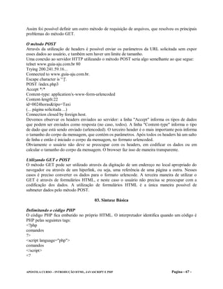 Assim foi possível definir um outro método de requisição de arquivos, que resolveu os principais
problemas do método GET.

O método POST
Através da utilização de headers é possível enviar os parâmetros da URL solicitada sem expor
esses dados ao usuário, e também sem haver um limite de tamanho.
Uma conexão ao servidor HTTP utilizando o método POST seria algo semelhante ao que segue:
telnet www.guia-aju.com.br 80
Trying 200.241.59.16...
Connected to www.guia-aju.com.br.
Escape character is '^]'.
POST /index.php3
Accept */*
Content-type: application/x-www-form-urlencoded
Content-length:22
id=0024horas&tipo=Taxi
(... página solicitada ...)
Connection closed by foreign host.
Devemos observar os headers enviados ao servidor: a linha "Accept" informa os tipos de dados
que podem ser enviados como resposta (no caso, todos). A linha "Content-type" informa o tipo
de dado que está sendo enviado (urlencoded). O terceiro header é o mais importante pois informa
o tamanho do corpo da mensagem, que contém os parâmetros. Após todos os headers há um salto
de linha e então é iniciado o corpo da mensagem, no formato urlencoded.
Obviamente o usuário não deve se preocupar com os headers, em codificar os dados ou em
calcular o tamanho do corpo da mensagem. O browser faz isso de maneira transparente.

Utilizando GET e POST
O método GET pode ser utilizado através da digitação de um endereço no local apropriado do
navegador ou através de um hiperlink, ou seja, uma referência de uma página a outra. Nesses
casos é preciso converter os dados para o formato urlencode. A terceira maneira de utilizar o
GET é através de formulários HTML, e neste caso o usuário não precisa se preocupar com a
codificação dos dados. A utilização de formulários HTML é a única maneira possível de
submeter dados pelo método POST.

                                       03. Sintaxe Básica

Delimitando o código PHP
O código PHP fica embutido no próprio HTML. O interpretador identifica quando um código é
PHP pelas seguintes tags:
<?php
comandos
?>
<script language="php">
comandos
</script>
<?


APOSTILA CURSO – INTRODUÇÃO HTML, JAVASCRIPT E PHP                               Pagina - 67 -
 