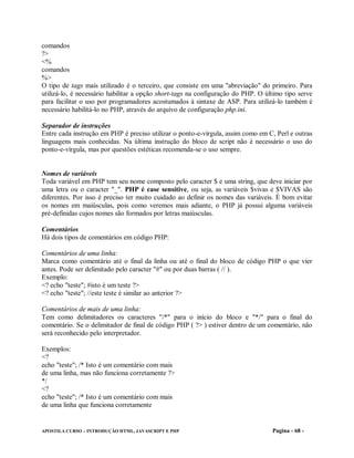 comandos
?>
<%
comandos
%>
O tipo de tags mais utilizado é o terceiro, que consiste em uma "abreviação" do primeiro. Para
utilizá-lo, é necessário habilitar a opção short-tags na configuração do PHP. O último tipo serve
para facilitar o uso por programadores acostumados à sintaxe de ASP. Para utilizá-lo também é
necessário habilitá-lo no PHP, através do arquivo de configuração php.ini.

Separador de instruções
Entre cada instrução em PHP é preciso utilizar o ponto-e-vírgula, assim como em C, Perl e outras
linguagens mais conhecidas. Na última instrução do bloco de script não é necessário o uso do
ponto-e-vírgula, mas por questões estéticas recomenda-se o uso sempre.


Nomes de variáveis
Toda variável em PHP tem seu nome composto pelo caracter $ e uma string, que deve iniciar por
uma letra ou o caracter "_". PHP é case sensitive, ou seja, as variáveis $vivas e $VIVAS são
diferentes. Por isso é preciso ter muito cuidado ao definir os nomes das variáveis. É bom evitar
os nomes em maiúsculas, pois como veremos mais adiante, o PHP já possui alguma variáveis
pré-definidas cujos nomes são formados por letras maiúsculas.

Comentários
Há dois tipos de comentários em código PHP:

Comentários de uma linha:
Marca como comentário até o final da linha ou até o final do bloco de código PHP o que vier
antes. Pode ser delimitado pelo caracter "#" ou por duas barras ( // ).
Exemplo:
<? echo "teste"; #isto é um teste ?>
<? echo "teste"; //este teste é similar ao anterior ?>

Comentários de mais de uma linha:
Tem como delimitadores os caracteres "/*" para o início do bloco e "*/" para o final do
comentário. Se o delimitador de final de código PHP ( ?> ) estiver dentro de um comentário, não
será reconhecido pelo interpretador.

Exemplos:
<?
echo "teste"; /* Isto é um comentário com mais
de uma linha, mas não funciona corretamente ?>
*/
<?
echo "teste"; /* Isto é um comentário com mais
de uma linha que funciona corretamente


APOSTILA CURSO – INTRODUÇÃO HTML, JAVASCRIPT E PHP                                Pagina - 68 -
 
