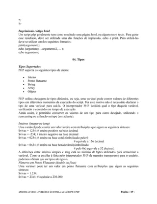 */
?>

Imprimindo código html
Um script php geralmente tem como resultado uma página html, ou algum outro texto. Para gerar
esse resultado, deve ser utilizada uma das funções de impressão, echo e print. Para utilizá-las
deve-se utilizar um dos seguintes formatos:
print(argumento);
echo (argumento1, argumento2, ... );
echo argumento;

                                            04. Tipos

Tipos Suportados
PHP suporta os seguintes tipos de dados:

        Inteiro
        Ponto flutuante
        String
        Array
        Objeto

PHP utiliza checagem de tipos dinâmica, ou seja, uma variável pode conter valores de diferentes
tipos em diferentes momentos da execução do script. Por este motivo não é necessário declarar o
tipo de uma variável para usá-la. O interpretador PHP decidirá qual o tipo daquela variável,
verificando o conteúdo em tempo de execução.
Ainda assim, é permitido converter os valores de um tipo para outro desejado, utilizando o
typecasting ou a função settype (ver adiante).

Inteiros (integer ou long)
Uma variável pode conter um valor inteiro com atribuições que sigam as seguintes sintaxes:
$vivas = 1234; # inteiro positivo na base decimal
$vivas = -234; # inteiro negativo na base decimal
$vivas = 0234; # inteiro na base octal-simbolizado pelo 0
                                              # equivale a 156 decimal
$vivas = 0x34; # inteiro na base hexadecimal(simbolizado
                                              # pelo 0x) equivale a 52 decimal.
A diferença entre inteiros simples e long está no número de bytes utilizados para armazenar a
variável. Como a escolha é feita pelo interpretador PHP de maneira transparente para o usuário,
podemos afirmar que os tipos são iguais.
Números em Ponto Flutuante (double ou float)
Uma variável pode ter um valor em ponto flutuante com atribuições que sigam as seguintes
sintaxes:
$vivas = 1.234;
$vivas = 23e4; # equivale a 230.000



APOSTILA CURSO – INTRODUÇÃO HTML, JAVASCRIPT E PHP                               Pagina - 69 -
 
