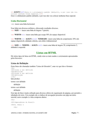 <P ALIGN=LEFT>Este é o alinhamento padrão (default), e por isso não vou
colocar nenhuma frase especial.</P>
Este é o alinhamento padrão (default), e por isso não vou colocar nenhuma frase especial.

Linha Horizontal
<HR> insere uma linha horizontal:

Essa linha tem diversos atributos, oferecendo resultados diversos.
<HR SIZE=7> insere uma linha de largura 7 (pixels):

<HR WIDTH=50%> insere uma linha que ocupa 50% do espaço disponível:

<HR WIDTH=30% ALIGN=RIGHT NOSHADE> insere uma linha de comprimento 30% (do
espaço disponível), alinhada à direita, sem efeito tridimensional:

<HR SIZE=30 WIDTH=2 ALIGN=LEFT> insere uma linha de largura 30, comprimento 2,
alinhada à esquerda:


                                    Listas em HTML
Há vários tipos de listas em HTML, sendo estas as mais usadas e corretamente apresentadas
pelos browsers:

Listas de Definição
Estas listas são chamadas também “Listas de Glossário”, uma vez que têm o formato:
<DL>
<DT>termo a ser definido
<DD>definição
<DT>termo a ser definido
<DD>definição
</DL>
Que produz:
termo a ser definido
   definição
termo a ser definido
   definição
Este tipo de lista é muito utilizado para diversos efeitos de organização de páginas, por permitir a
tabulação do texto. Um exemplo são os índices de navegação presentes nas pági nas deste
tutorial; outro exemplo é a lista composta abaixo:
<DL>
<DT>Imperadores do Brasil:
<DD>D. Pedro I
   <DL>


APOSTILA CURSO – INTRODUÇÃO HTML, JAVASCRIPT E PHP                                    Pagina - 7 -
 