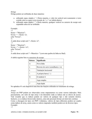 Strings
Strings podem ser atribuídas de duas maneiras:

   a. utilizando aspas simples ( ' ) Desta maneira, o valor da variável será exatamente o texto
      contido entre as aspas (com exceção de  e ' ver tabela abaixo)
   b. utilizando aspas duplas ( " ) Desta maneira, qualquer variável ou caracter de escape será
      expandido antes de ser atribuído.

Exemplo:
<?
$teste = "Mauricio";
$vivas = '---$teste--n';
echo "$vivas";
?>
A saída desse script será "---$teste--n".
<?
$teste = "Mauricio";
$vivas = "---$teste---n";
echo "$vivas";
?>
A saída desse script será "---Mauricio--" (com uma quebra de linha no final).

A tabela seguinte lista os caracteres de escape:
                          Sintaxe    Significado
                          n         Nova linha
                          r         Retorno de carro (semelhante a n)
                          t         Tabulação horizontal
                                   A própria barra (  )
                          $         O símbolo $
                                    Aspa simples
                          "         Aspa dupla
No apêndice 01 está disponível uma lista das funções utilizadas no tratamento de strings.

Arrays
Arrays em PHP podem ser observados como mapeamentos ou como vetores indexados. Mais
precisamente, um valor do tipo array é um dicionário onde os índices são as chaves de acesso.
Vale ressaltar que os índices podem ser valores de qualquer tipo e não somente inteiros.
Inclusive, se os índices forem todos inteiros, estes não precisam formar um intervalo contínuo
Como a checagem de tipos em PHP é dinâmica, valores de tipos diferentes podem ser usados
como índices de array, assim como os valores mapeados também podem ser de diversos tipos.
Exemplo:
<?

APOSTILA CURSO – INTRODUÇÃO HTML, JAVASCRIPT E PHP                                  Pagina - 70 -
 