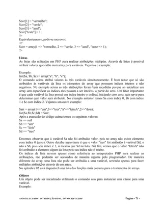 $cor[1] = "vermelho";
$cor[2] = "verde";
$cor[3] = "azul";
$cor["teste"] = 1;
?>
Equivalentemente, pode-se escrever:
<?
$cor = array(1 => "vermelho, 2 => "verde, 3 => "azul", "teste => 1);
?>

Listas
As listas são utilizadas em PHP para realizar atribuições múltiplas. Através de listas é possível
atribuir valores que estão num array para variáveis. Vejamos o exemplo:

Exemplo:
list($a, $b, $c) = array("a", "b", "c");
O comando acima atribui valores às três variáveis simultaneamente. É bom notar que só são
atribuídos às variáveis da lista os elementos do array que possuem índices inteiros e não
negativos. No exemplo acima as três atribuições foram bem sucedidas porque ao inicializar um
array sem especificar os índices eles passam a ser inteiros, a partir do zero. Um fator importante
é que cada variável da lista possui um índice inteiro e ordinal, iniciando com zero, que serve para
determinar qual valor será atribuído. No exemplo anterior temos $a com índice 0, $b com índice
1 e $c com índice 2. Vejamos um outro exemplo:

$arr = array(1=>"um",3=>"tres","a"=>"letraA",2=>"dois);
list($a,$b,$c,$d) = $arr;
Após a execução do código acima temos os seguintes valores:
$a == null
$b == "um"
$c == "dois"
$d == "tres"

Devemos observar que à variável $a não foi atribuído valor, pois no array não existe elemento
com índice 0 (zero). Outro detalhe importante é que o valor "tres" foi atribuído à variável $d, e
não a $b, pois seu índice é 3, o mesmo que $d na lista. Por fim, vemos que o valor "letraA" não
foi atribuído a elemento algum da lista pois seu índice não é inteiro.
Os índices da lista servem apenas como referência ao interpretador PHP para realizar as
atribuições, não podendo ser acessados de maneira alguma pelo programador. De maneira
diferente do array, uma lista não pode ser atribuída a uma variável, servindo apenas para fazer
múltiplas atribuições através de um array.
No apêndice 02 está disponível uma lista das funções mais comuns para o tratamento de arrays.

Objetos
Um objeto pode ser inicializado utilizando o comando new para instanciar uma classe para uma
variável.
Exemplo:


APOSTILA CURSO – INTRODUÇÃO HTML, JAVASCRIPT E PHP                                  Pagina - 71 -
 