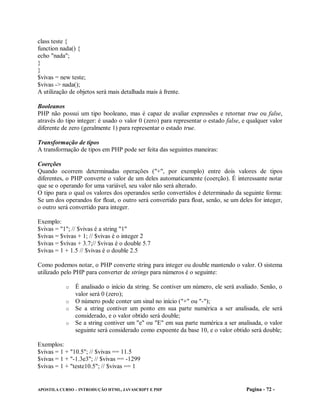 class teste {
function nada() {
echo "nada";
}
}
$vivas = new teste;
$vivas -> nada();
A utilização de objetos será mais detalhada mais à frente.

Booleanos
PHP não possui um tipo booleano, mas é capaz de avaliar expressões e retornar true ou false,
através do tipo integer: é usado o valor 0 (zero) para representar o estado false, e qualquer valor
diferente de zero (geralmente 1) para representar o estado true.

Transformação de tipos
A transformação de tipos em PHP pode ser feita das seguintes maneiras:

Coerções
Quando ocorrem determinadas operações ("+", por exemplo) entre dois valores de tipos
diferentes, o PHP converte o valor de um deles automaticamente (coerção). É interessante notar
que se o operando for uma variável, seu valor não será alterado.
O tipo para o qual os valores dos operandos serão convertidos é determinado da seguinte forma:
Se um dos operandos for float, o outro será convertido para float, senão, se um deles for integer,
o outro será convertido para integer.

Exemplo:
$vivas = "1"; // $vivas é a string "1"
$vivas = $vivas + 1; // $vivas é o integer 2
$vivas = $vivas + 3.7;// $vivas é o double 5.7
$vivas = 1 + 1.5 // $vivas é o double 2.5

Como podemos notar, o PHP converte string para integer ou double mantendo o valor. O sistema
utilizado pelo PHP para converter de strings para números é o seguinte:

           o É analisado o início da string. Se contiver um número, ele será avaliado. Senão, o
             valor será 0 (zero);
           o O número pode conter um sinal no início ("+" ou "-");
           o Se a string contiver um ponto em sua parte numérica a ser analisada, ele será
             considerado, e o valor obtido será double;
           o Se a string contiver um "e" ou "E" em sua parte numérica a ser analisada, o valor
             seguinte será considerado como expoente da base 10, e o valor obtido será double;

Exemplos:
$vivas = 1 + "10.5"; // $vivas == 11.5
$vivas = 1 + "-1.3e3"; // $vivas == -1299
$vivas = 1 + "teste10.5"; // $vivas == 1


APOSTILA CURSO – INTRODUÇÃO HTML, JAVASCRIPT E PHP                                  Pagina - 72 -
 