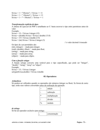 $vivas = 1 + "10testes"; // $vivas == 11
$vivas = 1 + " 10testes"; // $vivas == 11
$vivas = 1 + "+ 10testes"; // $vivas == 1


Transformação explícita de tipos
A sintaxe do typecast de PHP é semelhante ao C: basta escrever o tipo entre parenteses antes do
valor
Exemplo:
$vivas = 15; // $vivas é integer (15)
$vivas = (double) $vivas // $vivas é double (15.0)
$vivas = 3.9 // $vivas é double (3.9)
$vivas = (int) $vivas // $vivas é integer (3)
                                                                 // o valor decimal é truncado
Os tipos de cast permitidos são:
(int), (integer) muda para integer;
(real), (double), (float) muda para float;
(string) muda para string;
(array) muda para array;
(object) muda para objeto.

Com a função settype
A função settype converte uma variável para o tipo especificado, que pode ser "integer",
"double", "string", "array" ou "object".
Exemplo:
$vivas = 15; // $vivas é integer
settype($vivas,double) // $vivas é double

                                            05. Operadores

Aritméticos
Só podem ser utilizados quando os operandos são números (integer ou float). Se forem de outro
tipo, terão seus valores convertidos antes da realização da operação.
                                       +        adição
                                       -        subtração
                                       *        multiplicação
                                       /        divisão
                                       %        módulo

de strings
Só há um operador exclusivo para strings:
                                   .            concatenação



APOSTILA CURSO – INTRODUÇÃO HTML, JAVASCRIPT E PHP                               Pagina - 73 -
 