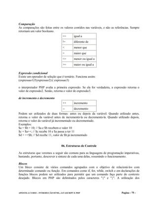 Comparação
As comparações são feitas entre os valores contidos nas variáveis, e não as referências. Sempre
retornam um valor booleano.
                                   ==        igual a
                                   !=        diferente de
                                   <         menor que
                                   >         maior que
                                   <=        menor ou igual a
                                   >=        maior ou igual a

Expressão condicional
Existe um operador de seleção que é ternário. Funciona assim:
(expressao1)?(expressao2):( expressao3)

o interpretador PHP avalia a primeira expressão. Se ela for verdadeira, a expressão retorna o
valor de expressão2. Senão, retorna o valor de expressão3.

de incremento e decremento
                                   ++        incremento
                                   --        decremento
Podem ser utilizados de duas formas: antes ou depois da variável. Quando utilizado antes,
retorna o valor da variável antes de incrementá-la ou decrementá-la. Quando utilizado depois,
retorna o valor da variável já incrementado ou decrementado.
Exemplos:
$a = $b = 10; // $a e $b recebem o valor 10
$c = $a++; // $c recebe 10 e $a passa a ter 11
$d = ++$b; // $d recebe 11, valor de $b já incrementado


                                  06. Estruturas de Controle

As estruturas que veremos a seguir são comuns para as linguagens de programação imperativas,
bastando, portanto, descrever a sintaxe de cada uma delas, resumindo o funcionamento.

Blocos
Um bloco consiste de vários comandos agrupados com o objetivo de relacioná-los com
determinado comando ou função. Em comandos como if, for, while, switch e em declarações de
funções blocos podem ser utilizados para permitir que um comando faça parte do contexto
desejado. Blocos em PHP são delimitados pelos caracteres "{" e "}". A utilização dos



APOSTILA CURSO – INTRODUÇÃO HTML, JAVASCRIPT E PHP                               Pagina - 75 -
 
