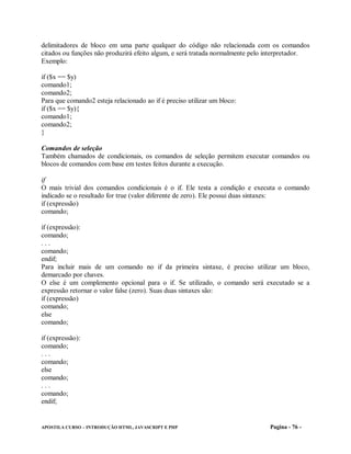 delimitadores de bloco em uma parte qualquer do código não relacionada com os comandos
citados ou funções não produzirá efeito algum, e será tratada normalmente pelo interpretador.
Exemplo:

if ($x == $y)
comando1;
comando2;
Para que comando2 esteja relacionado ao if é preciso utilizar um bloco:
if ($x == $y){
comando1;
comando2;
}

Comandos de seleção
Também chamados de condicionais, os comandos de seleção permitem executar comandos ou
blocos de comandos com base em testes feitos durante a execução.

if
O mais trivial dos comandos condicionais é o if. Ele testa a condição e executa o comando
indicado se o resultado for true (valor diferente de zero). Ele possui duas sintaxes:
if (expressão)
comando;

if (expressão):
comando;
...
comando;
endif;
Para incluir mais de um comando no if da primeira sintaxe, é preciso utilizar um bloco,
demarcado por chaves.
O else é um complemento opcional para o if. Se utilizado, o comando será executado se a
expressão retornar o valor false (zero). Suas duas sintaxes são:
if (expressão)
comando;
else
comando;

if (expressão):
comando;
...
comando;
else
comando;
...
comando;
endif;


APOSTILA CURSO – INTRODUÇÃO HTML, JAVASCRIPT E PHP                             Pagina - 76 -
 