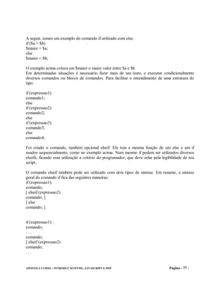A seguir, temos um exemplo do comando if utilizado com else:
if ($a > $b)
$maior = $a;
else
$maior = $b;

O exemplo acima coloca em $maior o maior valor entre $a e $b
Em determinadas situações é necessário fazer mais de um teste, e executar condicionalmente
diversos comandos ou blocos de comandos. Para facilitar o entendimento de uma estrutura do
tipo:

if (expressao1)
comando1;
else
if (expressao2)
comando2;
else
if (expressao3)
comando3;
else
comando4;

Foi criado o comando, também opcional elseif. Ele tem a mesma função de um else e um if
usados sequencialmente, como no exemplo acima. Num mesmo if podem ser utilizados diversos
elseifs, ficando essa utilização a critério do programador, que deve zelar pela legibilidade de seu
script.

O comando elseif também pode ser utilizado com dois tipos de sintaxe. Em resumo, a sintaxe
geral do comando if fica das seguintes maneiras:
if (expressao1)
comando;
[ elseif (expressao2)
comando; ]
[ else
comando; ]


if (expressao1) :
comando;
...
comando;
[ elseif (expressao2)
comando;
...


APOSTILA CURSO – INTRODUÇÃO HTML, JAVASCRIPT E PHP                                  Pagina - 77 -
 