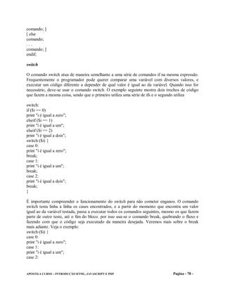 comando; ]
[ else
comando;
...
comando; ]
endif;

switch

O comando switch atua de maneira semelhante a uma série de comandos if na mesma expressão.
Frequentemente o programador pode querer comparar uma variável com diversos valores, e
executar um código diferente a depender de qual valor é igual ao da variável. Quando isso for
necessário, deve-se usar o comando switch. O exemplo seguinte mostra dois trechos de código
que fazem a mesma coisa, sendo que o primeiro utiliza uma série de ifs e o segundo utiliza

switch:
if ($i == 0)
print "i é igual a zero";
elseif ($i == 1)
print "i é igual a um";
elseif ($i == 2)
print "i é igual a dois";
switch ($i) {
case 0:
print "i é igual a zero";
break;
case 1:
print "i é igual a um";
break;
case 2:
print "i é igual a dois";
break;
}

É importante compreender o funcionamento do switch para não cometer enganos. O comando
switch testa linha a linha os cases encontrados, e a partir do momento que encontra um valor
igual ao da variável testada, passa a executar todos os comandos seguintes, mesmo os que fazem
parte de outro teste, até o fim do bloco. por isso usa-se o comando break, quebrando o fluxo e
fazendo com que o código seja executado da maneira desejada. Veremos mais sobre o break
mais adiante. Veja o exemplo:
switch ($i) {
case 0:
print "i é igual a zero";
case 1:
print "i é igual a um";
case 2:


APOSTILA CURSO – INTRODUÇÃO HTML, JAVASCRIPT E PHP                              Pagina - 78 -
 
