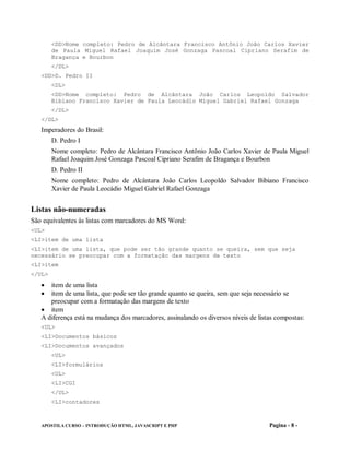 <DD>Nome completo: Pedro de Alcântara Francisco Antônio João Carlos Xavier
        de Paula Miguel Rafael Joaquim José Gonzaga Pascoal Cipriano Serafim de
        Bragança e Bourbon
        </DL>
   <DD>D. Pedro II
        <DL>
        <DD>Nome completo: Pedro de Alcântara João Carlos Leopoldo Salvador
        Bibiano Francisco Xavier de Paula Leocádio Miguel Gabriel Rafael Gonzaga
        </DL>
   </DL>
   Imperadores do Brasil:
        D. Pedro I
        Nome completo: Pedro de Alcântara Francisco Antônio João Carlos Xavier de Paula Miguel
        Rafael Joaquim José Gonzaga Pascoal Cipriano Serafim de Bragança e Bourbon
        D. Pedro II
        Nome completo: Pedro de Alcântara João Carlos Leopoldo Salvador Bibiano Francisco
        Xavier de Paula Leocádio Miguel Gabriel Rafael Gonzaga


Listas não-numeradas
São equivalentes às listas com marcadores do MS Word:
<UL>
<LI>item de uma lista
<LI>item de uma lista, que pode ser tão grande quanto se queira, sem que seja
necessário se preocupar com a formatação das margens de texto
<LI>item
</UL>
    item de uma lista
    item de uma lista, que pode ser tão grande quanto se queira, sem que seja necessário se
      preocupar com a formatação das margens de texto
    item
   A diferença está na mudança dos marcadores, assinalando os diversos níveis de listas compostas:
   <UL>
   <LI>Documentos básicos
   <LI>Documentos avançados
        <UL>
        <LI>formulários
        <UL>
        <LI>CGI
        </UL>
        <LI>contadores



   APOSTILA CURSO – INTRODUÇÃO HTML, JAVASCRIPT E PHP                                Pagina - 8 -
 