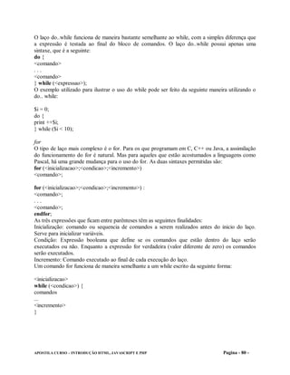 O laço do..while funciona de maneira bastante semelhante ao while, com a simples diferença que
a expressão é testada ao final do bloco de comandos. O laço do..while possui apenas uma
sintaxe, que é a seguinte:
do {
<comando>
...
<comando>
} while (<expressao>);
O exemplo utilizado para ilustrar o uso do while pode ser feito da seguinte maneira utilizando o
do.. while:

$i = 0;
do {
print ++$i;
} while ($i < 10);

for
O tipo de laço mais complexo é o for. Para os que programam em C, C++ ou Java, a assimilação
do funcionamento do for é natural. Mas para aqueles que estão acostumados a linguagens como
Pascal, há uma grande mudança para o uso do for. As duas sintaxes permitidas são:
for (<inicializacao>;<condicao>;<incremento>)
<comando>;

for (<inicializacao>;<condicao>;<incremento>) :
<comando>;
...
<comando>;
endfor;
As três expressões que ficam entre parênteses têm as seguintes finalidades:
Inicialização: comando ou sequencia de comandos a serem realizados antes do inicio do laço.
Serve para inicializar variáveis.
Condição: Expressão booleana que define se os comandos que estão dentro do laço serão
executados ou não. Enquanto a expressão for verdadeira (valor diferente de zero) os comandos
serão executados.
Incremento: Comando executado ao final de cada execução do laço.
Um comando for funciona de maneira semelhante a um while escrito da seguinte forma:

<inicializacao>
while (<condicao>) {
comandos
...
<incremento>
}




APOSTILA CURSO – INTRODUÇÃO HTML, JAVASCRIPT E PHP                               Pagina - 80 -
 