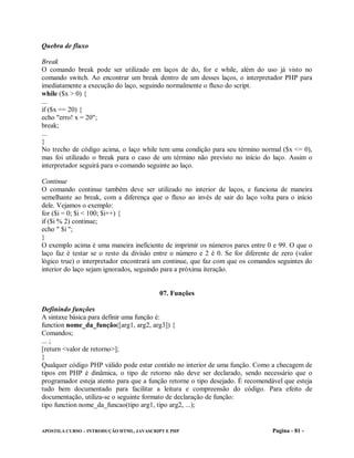 Quebra de fluxo

Break
O comando break pode ser utilizado em laços de do, for e while, além do uso já visto no
comando switch. Ao encontrar um break dentro de um desses laços, o interpretador PHP para
imediatamente a execução do laço, seguindo normalmente o fluxo do script.
while ($x > 0) {
...
if ($x == 20) {
echo "erro! x = 20";
break;
...
}
No trecho de código acima, o laço while tem uma condição para seu término normal ($x <= 0),
mas foi utilizado o break para o caso de um término não previsto no início do laço. Assim o
interpretador seguirá para o comando seguinte ao laço.

Continue
O comando continue também deve ser utilizado no interior de laços, e funciona de maneira
semelhante ao break, com a diferença que o fluxo ao invés de sair do laço volta para o início
dele. Vejamos o exemplo:
for ($i = 0; $i < 100; $i++) {
if ($i % 2) continue;
echo " $i ";
}
O exemplo acima é uma maneira ineficiente de imprimir os números pares entre 0 e 99. O que o
laço faz é testar se o resto da divisão entre o número e 2 é 0. Se for diferente de zero (valor
lógico true) o interpretador encontrará um continue, que faz com que os comandos seguintes do
interior do laço sejam ignorados, seguindo para a próxima iteração.


                                          07. Funções

Definindo funções
A sintaxe básica para definir uma função é:
function nome_da_função([arg1, arg2, arg3]) {
Comandos;
... ;
[return <valor de retorno>];
}
Qualquer código PHP válido pode estar contido no interior de uma função. Como a checagem de
tipos em PHP é dinâmica, o tipo de retorno não deve ser declarado, sendo necessário que o
programador esteja atento para que a função retorne o tipo desejado. É recomendável que esteja
tudo bem documentado para facilitar a leitura e compreensão do código. Para efeito de
documentação, utiliza-se o seguinte formato de declaração de função:
tipo function nome_da_funcao(tipo arg1, tipo arg2, ...);


APOSTILA CURSO – INTRODUÇÃO HTML, JAVASCRIPT E PHP                               Pagina - 81 -
 