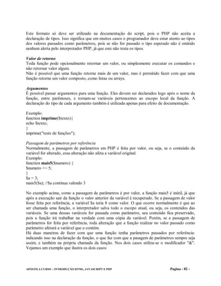 Este formato só deve ser utilizado na documentação do script, pois o PHP não aceita a
declaração de tipos. Isso significa que em muitos casos o programador deve estar atento ao tipos
dos valores passados como parâmetros, pois se não for passado o tipo esperado não é emitido
nenhum alerta pelo interpretador PHP, já que este não testa os tipos.

Valor de retorno
Toda função pode opcionalmente retornar um valor, ou simplesmente executar os comandos e
não retornar valor algum.
Não é possível que uma função retorne mais de um valor, mas é permitido fazer com que uma
função retorne um valor composto, como listas ou arrays.

Argumentos
É possível passar argumentos para uma função. Eles devem ser declarados logo após o nome da
função, entre parênteses, e tornam-se variáveis pertencentes ao escopo local da função. A
declaração do tipo de cada argumento também é utilizada apenas para efeito de documentação.

Exemplo:
function imprime($texto){
echo $texto;
}
imprime("teste de funções");

Passagem de parâmetros por referência
Normalmente, a passagem de parâmetros em PHP é feita por valor, ou seja, se o conteúdo da
variável for alterado, essa alteração não afeta a variável original.
Exemplo:
function mais5($numero) {
$numero += 5;
}
$a = 3;
mais5($a); //$a continua valendo 3

No exemplo acima, como a passagem de parâmetros é por valor, a função mais5 é inútil, já que
após a execução sair da função o valor anterior da variável é recuperado. Se a passagem de valor
fosse feita por referência, a variável $a teria 8 como valor. O que ocorre normalmente é que ao
ser chamada uma função, o interpretador salva todo o escopo atual, ou seja, os conteúdos das
variáveis. Se uma dessas variáveis for passada como parâmetro, seu conteúdo fica preservado,
pois a função irá trabalhar na verdade com uma cópia da variável. Porém, se a passagem de
parâmetros for feita por referência, toda alteração que a função realizar no valor passado como
parâmetro afetará a variável que o contém.
Há duas maneiras de fazer com que uma função tenha parâmetros passados por referência:
indicando isso na declaração da função, o que faz com que a pasagem de parâmetros sempre seja
assim; e também na própria chamada da função. Nos dois casos utiliza-se o modificador "&".
Vejamos um exemplo que ilustra os dois casos:



APOSTILA CURSO – INTRODUÇÃO HTML, JAVASCRIPT E PHP                               Pagina - 82 -
 