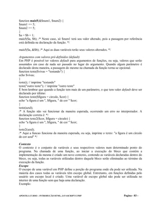 function mais5(&$num1, $num2) {
$num1 += 5;
$num2 += 5;
}
$a = $b = 1;
mais5($a, $b); /* Neste caso, só $num1 terá seu valor alterado, pois a passagem por referência
está definida na declaração da função. */

mais5($a, &$b); /* Aqui as duas variáveis terão seus valores alterados. */

Argumentos com valores pré-definidos (default)
Em PHP é possível ter valores default para argumentos de funções, ou seja, valores que serão
assumidos em caso de nada ser passado no lugar do argumento. Quando algum parâmetro é
declarado desta maneira, a passagem do mesmo na chamada da função torna-se opcional.
function teste($vivas = "testando") {
echo $vivas;
}
teste(); // imprime "testando"
teste("outro teste"); // imprime "outro teste"
É bom lembrar que quando a função tem mais de um parâmetro, o que tem valor default deve ser
declarado por último:
function teste($figura = circulo, $cor) {
echo "a figura é um ", $figura, " de cor " $cor;
}
teste(azul);
/* A função não vai funcionar da maneira esperada, ocorrendo um erro no interpretador. A
declaração correta é: */
function teste2($cor, $figura = circulo) {
echo "a figura é um ", $figura, " de cor " $cor;
}
teste2(azul);
/* Aqui a funcao funciona da maneira esperada, ou seja, imprime o texto: "a figura é um círculo
de cor azul" */

Contexto
O contexto é o conjunto de variáveis e seus respectivos valores num determinado ponto do
programa. Na chamada de uma função, ao iniciar a execução do bloco que contém a
implementação da mesma é criado um novo contexto, contendo as variáveis declaradas dentro do
bloco, ou seja, todas as variáveis utilizadas dentro daquele bloco serão eliminadas ao término da
execução da função.
Escopo
O escopo de uma variável em PHP define a porção do programa onde ela pode ser utilizada. Na
maioria dos casos todas as variáveis têm escopo global. Entretanto, em funções definidas pelo
usuário um escopo local é criado. Uma variável de escopo global não pode ser utilizada no
interior de uma função sem que haja uma declaração.
Exemplo:


APOSTILA CURSO – INTRODUÇÃO HTML, JAVASCRIPT E PHP                                Pagina - 83 -
 