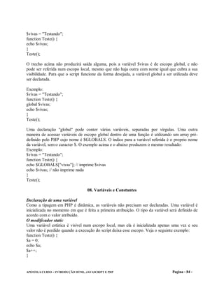 $vivas = "Testando";
function Teste() {
echo $vivas;
}
Teste();

O trecho acima não produzirá saída alguma, pois a variável $vivas é de escopo global, e não
pode ser referida num escopo local, mesmo que não haja outra com nome igual que cubra a sua
visibilidade. Para que o script funcione da forma desejada, a variável global a ser utilizada deve
ser declarada.

Exemplo:
$vivas = "Testando";
function Teste() {
global $vivas;
echo $vivas;
}
Teste();

Uma declaração "global" pode conter várias variáveis, separadas por vírgulas. Uma outra
maneira de acessar variáveis de escopo global dentro de uma função é utilizando um array pré-
definido pelo PHP cujo nome é $GLOBALS. O índice para a variável referida é o proprio nome
da variável, sem o caracter $. O exemplo acima e o abaixo produzem o mesmo resultado:
Exemplo:
$vivas = "Testando";
function Teste() {
echo $GLOBALS["vivas"]; // imprime $vivas
echo $vivas; // não imprime nada
}
Teste();

                                   08. Variáveis e Constantes

Declaração de uma variável
Como a tipagem em PHP é dinâmica, as variáveis não precisam ser declaradas. Uma variável é
inicializada no momento em que é feita a primeira atribuição. O tipo da variável será definido de
acordo com o valor atribuído.
O modificador static
Uma variável estática é visível num escopo local, mas ela é inicializada apenas uma vez e seu
valor não é perdido quando a execução do script deixa esse escopo. Veja o seguinte exemplo:
function Teste() {
$a = 0;
echo $a;
$a++;
}


APOSTILA CURSO – INTRODUÇÃO HTML, JAVASCRIPT E PHP                                 Pagina - 84 -
 