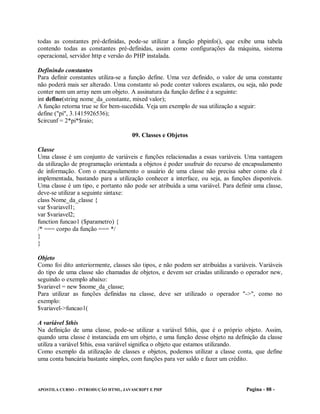 todas as constantes pré-definidas, pode-se utilizar a função phpinfo(), que exibe uma tabela
contendo todas as constantes pré-definidas, assim como configurações da máquina, sistema
operacional, servidor http e versão do PHP instalada.

Definindo constantes
Para definir constantes utiliza-se a função define. Uma vez definido, o valor de uma constante
não poderá mais ser alterado. Uma constante só pode conter valores escalares, ou seja, não pode
conter nem um array nem um objeto. A assinatura da função define é a seguinte:
int define(string nome_da_constante, mixed valor);
A função retorna true se for bem-sucedida. Veja um exemplo de sua utilização a seguir:
define ("pi", 3.1415926536);
$circunf = 2*pi*$raio;

                                     09. Classes e Objetos

Classe
Uma classe é um conjunto de variáveis e funções relacionadas a essas variáveis. Uma vantagem
da utilização de programação orientada a objetos é poder usufruir do recurso de encapsulamento
de informação. Com o encapsulamento o usuário de uma classe não precisa saber como ela é
implementada, bastando para a utilização conhecer a interface, ou seja, as funções disponíveis.
Uma classe é um tipo, e portanto não pode ser atribuída a uma variável. Para definir uma classe,
deve-se utilizar a seguinte sintaxe:
class Nome_da_classe {
var $variavel1;
var $variavel2;
function funcao1 ($parametro) {
/* === corpo da função === */
}
}

Objeto
Como foi dito anteriormente, classes são tipos, e não podem ser atribuídas a variáveis. Variáveis
do tipo de uma classe são chamadas de objetos, e devem ser criadas utilizando o operador new,
seguindo o exemplo abaixo:
$variavel = new $nome_da_classe;
Para utilizar as funções definidas na classe, deve ser utilizado o operador "->", como no
exemplo:
$variavel->funcao1(

A variável $this
Na definição de uma classe, pode-se utilizar a variável $this, que é o próprio objeto. Assim,
quando uma classe é instanciada em um objeto, e uma função desse objeto na definição da classe
utiliza a variável $this, essa variável significa o objeto que estamos utilizando.
Como exemplo da utilização de classes e objetos, podemos utilizar a classe conta, que define
uma conta bancária bastante simples, com funções para ver saldo e fazer um crédito.



APOSTILA CURSO – INTRODUÇÃO HTML, JAVASCRIPT E PHP                                Pagina - 88 -
 