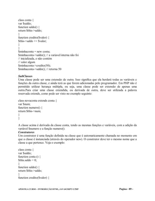 class conta {
var $saldo;
function saldo() {
return $this->saldo;
}
function credito($valor) {
$this->saldo += $valor;
}
}
$minhaconta = new conta;
$minhaconta->saldo(); // a variavel interna não foi
// inicializada, e não contém
// valor algum
$minhaconta->credito(50);
$minhaconta->saldo(); // retorna 50

SubClasses
Uma classe pode ser uma extensão de outra. Isso significa que ela herdará todas as variáveis e
funções da outra classe, e ainda terá as que forem adicionadas pelo programador. Em PHP não é
permitido utilizar herança múltipla, ou seja, uma classe pode ser extensão de apenas uma
outra.Para criar uma classe extendida, ou derivada de outra, deve ser utilizada a palavra
reservada extends, como pode ser visto no exemplo seguinte:

class novaconta extends conta {
var $num;
function numero() {
return $this->num;
}
}

A classe acima é derivada da classe conta, tendo as mesmas funções e variáveis, com a adição da
variável $numero e a função numero().
Construtores
Um construtor é uma função definida na classe que é automaticamente chamada no momento em
que a classe é instanciada (através do operador new). O construtor deve ter o mesmo nome que a
classe a que pertence. Veja o exemplo:

class conta {
var $saldo;
function conta () {
$this.saldo = 0;
}
function saldo() {
return $this->saldo;
}
function credito($valor) {


APOSTILA CURSO – INTRODUÇÃO HTML, JAVASCRIPT E PHP                              Pagina - 89 -
 