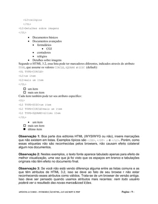 <LI>relógios
   </UL>
<LI>Detalhes sobre imagens
</UL>
        Documentos básicos
        Documentos avançados
            formulários
                   CGI
            contadores
            relógios
        Detalhes sobre imagens
Segundo o HTML 3.2, essa lista pode ter marcadores diferentes, indicados através do atributo
TYPE, que assume os valores CIRCLE, SQUARE e DISC (default):
<UL TYPE=CIRCLE>
<LI>um item
<LI>mais um item
</UL>
    item
       um
     mais um item
Cada item também pode ter seu atributo específico:
<UL>
<LI TYPE=DISC>um item
<LI TYPE=CIRCLE>mais um item
<LI TYPE=SQUARE>último item
</UL>
      um item
   mais um item
   último item

Observação 1: Boa parte dos editores HTML (WYSIWYG ou não), insere marcações
que não existem em listas. Exemplos típicos são </DD>, </DT> ; e </LI>. Porém, como
essas etiquetas não são reconhecidas pelos browsers, não causam efeito colateral
algum nos documentos.

Observação 2: Nestes exemplos, o texto fonte aparece tabulado apenas para efeito de
melhor visualização, uma vez que já foi visto que os espaços em branco e tabulações
originais não têm efeito no documento final.

Observação 3: Se você não está vendo diferença alguma entre as listas comuns e as
que têm atributos de HTML 3.2, isso se deve ao fato de seu browse r não estar
reconhecendo esses atributos como válidos. Trata-se de um browser de versão antiga.
Isso deve ser pensado quando usamos atributos mais recentes: nem todo usuário
poderá ver o resultado das novas marca&cced il;ões.

APOSTILA CURSO – INTRODUÇÃO HTML, JAVASCRIPT E PHP                               Pagina - 9 -
 