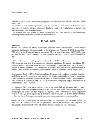$this->saldo += $valor;
}
}

Podemos perceber que a classe conta agora possui um construtor, que inicializa a variável $saldo
com o valor 0.
Um construtor pode conter argumentos, que são opcionais, o que torna esta ferramenta mais
poderosa. No exemplo acima, o construtor da classe conta pode receber como argumento um
valor, que seria o valor inicial da conta.
Vale observar que para classes derivadas, o construtor da classe pai não é automaticamente
herdado quando o construtor da classe derivada é chamado.


                                       10. Noções de SQL

Introdução
Quando os Bancos de Dados Relacionais estavam sendo desenvolvidos, foram criadas
linguagens destinadas à sua manipulação. O Departamento de Pesquisas da IBM, desenvolveu a
SQL como forma de interface para o sistema de BD relacional denominado SYSTEM R, início
dos anos 70. Em 1986 o American National Standard Institute ( ANSI ), publicou um padrão
SQL.

A SQL estabeleceu-se como linguagem padrão de Banco de Dados Relacional.
SQL apresenta uma série de comandos que permitem a definição dos dados, chamada de DDL
(Data Definition Language), composta entre outros pelos comandos Create, que é destinado a
criação do Banco de Dados, das Tabelas que o compõe, além das relações existentes entre as
tabelas. Como exemplo de comandos da classe DDL temos os comandos Create, Alter e Drop.

Os comandos da série DML (Data Manipulation Language), destinados a consultas, inserções,
exclusões e alterações em um ou mais registros de uma ou mais tabelas de maneira simultânea.
Como exemplo de comandos da classe DML temos os comandos Select, Insert, Update e Delete.
Uma subclasse de comandos DML, a DCL (Data Control Language), dispõe de comandos de
controle como Grant e Revoke.

A Linguagem SQL tem como grandes virtudes sua capacidade de gerenciar índices, sem a
necessidade de controle individualizado de índice corrente, algo muito comum nas linguagens de
manipulação de dados do tipo registro a registro. Outra característica muito importante
disponível em SQL é sua capacidade de construção de visões, que são formas de visualizarmos
os dados na forma de listagens independente das tabelas e organização lógica dos dados.

Outra característica interessante na linguagem SQL é a capacidade que dispomos de cancelar
uma série de atualizações ou de as gravarmos, depois de iniciarmos uma seqüência de
atualizações. Os comandos Commit e Rollback são responsáveis por estas facilidades.




APOSTILA CURSO – INTRODUÇÃO HTML, JAVASCRIPT E PHP                               Pagina - 90 -
 