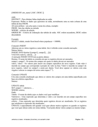 [ORDER BY attr_name1 [ASC | DESC ]]

onde:
DISTINCT : Para eliminar linhas duplicadas na saída.
Expressao: Define os dados que queremos na saída, normalmente uma ou mais colunas de uma
tabela da lista FROM.
AS nom-atributo : um alias para o nome da coluna, exemplo:
FROM : lista das tabelas na entrada
WHERE : critérios da seleção
ORDER BY : Critério de ordenação das tabelas de saída. ASC ordem ascendente, DESC ordem
descendente

Exemplo:
SELECT cidade, estado from brasil where populacao > 100000;

Comando INSERT
Adiciona um ou vários registros a uma tabela. Isto é referido como consulta anexação.
Sintaxe básica
INSERT INTO destino [(campo1[, campo2[, ...]])]
VALUES (valor1[, valor2[, ...])
A instrução INSERT INTO tem as partes abaixo:
Destino- O nome da tabela ou consulta em que os registros devem ser anexados.
campo1, campo2 - Os nomes dos campos aos quais os dados devem ser anexados
valor1, valor2 - Os valores para inserir em campos específicos do novo registro. Cada valor é
inserido no campo que corresponde à posição do valor na lista: Valor1 é inserido no campo1 do
novo registro, valor2 no campo2 e assim por diante. Você deve separar os valores com uma
vírgula e colocar os campos de textos entre aspas (" ").

Comando UPDATE
Cria uma consulta atualização que altera os valores dos campos em uma tabela especificada com
base em critérios específicos.
Sintaxe:

UPDATE tabela
SET campo1 = valornovo, ...
WHERE critério;
Onde:
Tabela - O nome da tabela cujos os dados você quer modificar.
Valornovo - Uma expressão que determina o valor a ser inserido em um campo específico nos
registros atualizados.
critério - Uma expressão que determina quais registros devem ser atualizados. Só os registros
que satisfazem a expressão são atualizados.
UPDATE é especialmente útil quando você quer alterar muitos registros ou quando os registros
que você quer alterar estão em várias tabelas. Você pode alterar vários campos ao mesmo tempo.




APOSTILA CURSO – INTRODUÇÃO HTML, JAVASCRIPT E PHP                              Pagina - 92 -
 