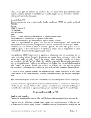 UPDATE não gera um conjunto de resultados. Se você quiser saber quais resultados serão
alterados, examine primeiro os resultados da consulta seleção que use os mesmos critérios e
então execute a consulta atualização.

Comando DELETE
Remove registros de uma ou mais tabelas listadas na cláusula FROM que satisfaz a cláusula
WHERE.
Sintaxe
DELETE [tabela.*]
FROM tabela
WHERE critério
onde:
tabela.* - O nome opcional da tabela da qual os registros são excluídos.
tabela - O nome da tabela da qual os registros são excluídos.
critério - Uma expressão que determina qual registro deve ser excluído.
DELETE é especialmente útil quando você quer excluir muitos registros. Para eliminar uma
tabela inteira do banco de dados, você pode usar o método Execute com uma instrução DROP.
Entretanto, se você eliminar a tabela, a estrutura é perdida. Por outro lado, quando você usa
DELETE, apenas os dados são excluídos. A estrutura da tabela e todas as propriedades da tabela,
como atributos de campo e índices, permanecem intactos.

Você pode usar DELETE para remover registros de tabelas que estão em uma relação um por
vários com outras tabelas. Operações de exclusão em cascata fazem com que os registros das
tabelas que estão no lado "vários" da relação sejam excluídos quando os registros
correspondentes do lado "um" da relação são excluídos na consulta. Por exemplo, nas relações
entre as tabelas Clientes e Pedidos, a tabela Clientes está do lado "um" e a tabela Pedidos está no
lado "vários" da relação. Excluir um registro em Clientes faz com que os registros
correspondentes em Pedidos sejam excluídos se a opção de exclusão em cascata for especificada.

O DELETE exclui registros inteiros e não apenas dados em campos específicos. Se você quiser
excluir valores de um campo específico, crie uma consulta atualização que mude os valores para
Null.

Após remover os registros usando uma consulta exclusão, você não poderá desfazer a operação.

Se quiser saber quais arquivos foram excluídos, primeiro examine os resultados de uma consulta
seleção que use o mesmo critério e então, execute a consulta exclusão. Mantenha os backups de
seus dados. Se você excluir os registros errados, poderá recuperá-los a partir dos seus backups.

                               11. Acessando o mySQL via PHP

Estabelecendo conexões
Para acessar bases de dados num servidor mySQL, é necessário antes estabelecer uma conexão.

Para isso, deve ser utilizado o comando mysql_connect, ou o mysql_pconnect. A diferença entre
os dois comandos é que o mysql_pconnect estabelece uma conexão permanente, ou seja, que não


APOSTILA CURSO – INTRODUÇÃO HTML, JAVASCRIPT E PHP                                  Pagina - 93 -
 