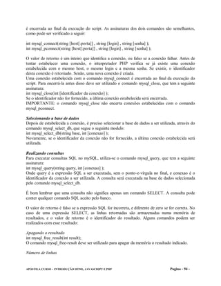 é encerrada ao final da execução do script. As assinaturas dos dois comandos são semelhantes,
como pode ser verificado a seguir:

int mysql_connect(string [host[:porta]] , string [login] , string [senha] );
int mysql_pconnect(string [host[:porta]] , string [login] , string [senha] );

O valor de retorno é um inteiro que identifica a conexão, ou falso se a conexão falhar. Antes de
tentar estabelecer uma conexão, o interpretador PHP verifica se já existe uma conexão
estabelecida com o mesmo host, o mesmo login e a mesma senha. Se existir, o identificador
desta conexão é retornado. Senão, uma nova conexão é criada.
Uma conexão estabelecida com o comando mysql_connect é encerrada ao final da execução do
script. Para encerrá-la antes disso deve ser utilizado o comando mysql_close, que tem a seguinte
assinatura:
int mysql_close(int [identificador da conexão] );
Se o identificador não for fornecido, a última conexão estabelecida será encerrada.
IMPORTANTE: o comando mysql_close não encerra conexões estabelecidas com o comando
mysql_pconnect.

Selecionando a base de dados
Depois de estabelecida a conexão, é preciso selecionar a base de dados a ser utilizada, através do
comando mysql_select_db, que segue o seguinte modelo:
int mysql_select_db(string base, int [conexao] );
Novamente, se o identificador da conexão não for fornecido, a última conexão estabelecida será
utilizada.

Realizando consultas
Para executar consultas SQL no mySQL, utiliza-se o comando mysql_query, que tem a seguinte
assinatura:
int mysql_query(string query, int [conexao] );
Onde query é a expressão SQL a ser executada, sem o ponto-e-vírgula no final, e conexao é o
identificador da conexão a ser utilizada. A consulta será executada na base de dados selecionada
pelo comando mysql_select_db.

É bom lembrar que uma consulta não significa apenas um comando SELECT. A consulta pode
conter qualquer comando SQL aceito pelo banco.

O valor de retorno é falso se a expressão SQL for incorreta, e diferente de zero se for correta. No
caso de uma expressão SELECT, as linhas retornadas são armazenadas numa memória de
resultados, e o valor de retorno é o identificador do resultado. Alguns comandos podem ser
realizados com esse resultado:

Apagando o resultado
int mysql_free_result(int result);
O comando mysql_free-result deve ser utilizado para apagar da memória o resultado indicado.

Número de linhas


APOSTILA CURSO – INTRODUÇÃO HTML, JAVASCRIPT E PHP                                  Pagina - 94 -
 