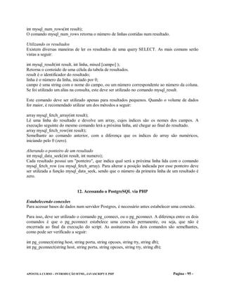 int mysql_num_rows(int result);
O comando mysql_num_rows retorna o número de linhas contidas num resultado.

Utilizando os resultados
Existem diversas maneiras de ler os resultados de uma query SELECT. As mais comuns serão
vistas a seguir:

int mysql_result(int result, int linha, mixed [campo] );
Retorna o conteúdo de uma célula da tabela de resultados.
result é o identificador do resultado;
linha é o número da linha, iniciado por 0;
campo é uma string com o nome do campo, ou um número correspondente ao número da coluna.
Se foi utilizado um alias na consulta, este deve ser utilizado no comando mysql_result.

Este comando deve ser utilizado apenas para resultados pequenos. Quando o volume de dados
for maior, é recomendado utilizar um dos métodos a seguir:

array mysql_fetch_array(int result);
Lê uma linha do resultado e devolve um array, cujos índices são os nomes dos campos. A
execução seguinte do mesmo comando lerá a próxima linha, até chegar ao final do resultado.
array mysql_fetch_row(int result);
Semelhante ao comando anterior, com a diferença que os índices do array são numéricos,
iniciando pelo 0 (zero).

Alterando o ponteiro de um resultado
int mysql_data_seek(int result, int numero);
Cada resultado possui um "ponteiro", que indica qual será a próxima linha lida com o comando
mysql_fetch_row (ou mysql_fetch_array). Para alterar a posição indicada por esse ponteiro deve
ser utilizada a função mysql_data_seek, sendo que o número da primeira linha de um resultado é
zero.


                              12. Acessando o PostgreSQL via PHP

Estabelecendo conexões
Para acessar bases de dados num servidor Postgres, é necessário antes estabelecer uma conexão.

Para isso, deve ser utilizado o comando pg_connect, ou o pg_pconnect. A diferença entre os dois
comandos é que o pg_pconnect estabelece uma conexão permanente, ou seja, que não é
encerrada ao final da execução do script. As assinaturas dos dois comandos são semelhantes,
como pode ser verificado a seguir:

int pg_connect(string host, string porta, string opcoes, string tty, string db);
int pg_pconnect(string host, string porta, string opcoes, string tty, string db);




APOSTILA CURSO – INTRODUÇÃO HTML, JAVASCRIPT E PHP                                  Pagina - 95 -
 