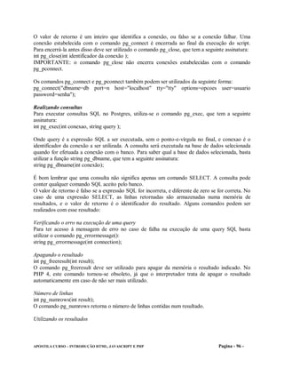 O valor de retorno é um inteiro que identifica a conexão, ou falso se a conexão falhar. Uma
conexão estabelecida com o comando pg_connect é encerrada ao final da execução do script.
Para encerrá-la antes disso deve ser utilizado o comando pg_close, que tem a seguinte assinatura:
int pg_close(int identificador da conexão );
IMPORTANTE: o comando pg_close não encerra conexões estabelecidas com o comando
pg_pconnect.

Os comandos pg_connect e pg_pconnect também podem ser utilizados da seguinte forma:
pg_connect("dbname=db port=n host="localhost" tty="tty" options=opcoes user=usuario
password=senha");

Realizando consultas
Para executar consultas SQL no Postgres, utiliza-se o comando pg_exec, que tem a seguinte
assinatura:
int pg_exec(int conexao, string query );

Onde query é a expressão SQL a ser executada, sem o ponto-e-vírgula no final, e conexao é o
identificador da conexão a ser utilizada. A consulta será executada na base de dados selecionada
quando for efetuada a conexão com o banco. Para saber qual a base de dados selecionada, basta
utilizar a função string pg_dbname, que tem a seguinte assinatura:
string pg_dbname(int conexão);

É bom lembrar que uma consulta não significa apenas um comando SELECT. A consulta pode
conter qualquer comando SQL aceito pelo banco.
O valor de retorno é falso se a expressão SQL for incorreta, e diferente de zero se for correta. No
caso de uma expressão SELECT, as linhas retornadas são armazenadas numa memória de
resultados, e o valor de retorno é o identificador do resultado. Alguns comandos podem ser
realizados com esse resultado:

Verificando o erro na execução de uma query
Para ter acesso à mensagem de erro no caso de falha na execução de uma query SQl, basta
utilizar o comando pg_errormessage():
string pg_errormessage(int connection);

Apagando o resultado
int pg_freeresult(int result);
O comando pg_freeresult deve ser utilizado para apagar da memória o resultado indicado. No
PHP 4, este comando tornou-se obsoleto, já que o interpretador trata de apagar o resultado
automaticamente em caso de não ser mais utilizado.

Número de linhas
int pg_numrows(int result);
O comando pg_numrows retorna o número de linhas contidas num resultado.

Utilizando os resultados



APOSTILA CURSO – INTRODUÇÃO HTML, JAVASCRIPT E PHP                                  Pagina - 96 -
 