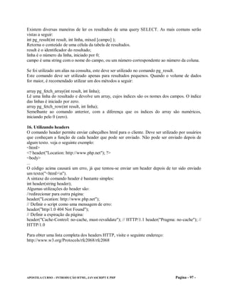 Existem diversas maneiras de ler os resultados de uma query SELECT. As mais comuns serão
vistas a seguir:
int pg_result(int result, int linha, mixed [campo] );
Retorna o conteúdo de uma célula da tabela de resultados.
result é o identificador do resultado;
linha é o número da linha, iniciado por 0;
campo é uma string com o nome do campo, ou um número correspondente ao número da coluna.

Se foi utilizado um alias na consulta, este deve ser utilizado no comando pg_result.
Este comando deve ser utilizado apenas para resultados pequenos. Quando o volume de dados
for maior, é recomendado utilizar um dos métodos a seguir:

array pg_fetch_array(int result, int linha);
Lê uma linha do resultado e devolve um array, cujos índices são os nomes dos campos. O índice
das linhas é iniciado por zero.
array pg_fetch_row(int result, int linha);
Semelhante ao comando anterior, com a diferença que os índices do array são numéricos,
iniciando pelo 0 (zero).

16. Utilizando headers
O comando header permite enviar cabeçalhos html para o cliente. Deve ser utilizado por usuários
que conheçam a função de cada header que pode ser enviado. Não pode ser enviado depois de
algum texto. veja o seguinte exemplo:
<html>
<? header("Location: http://www.php.net"); ?>
<body>
...
O código acima causará um erro, já que tentou-se enviar um header depois de ter sido enviado
um texto("<html>n").
A sintaxe do comando header é bastante simples:
int header(string header);
Algumas utilizações do header são:
//redirecionar para outra página:
header("Location: http://www.php.net");
// Definir o script como uma mensagem de erro:
header("http/1.0 404 Not Found");
// Definir a expiração da página:
header("Cache-Control: no-cache, must-revalidate"); // HTTP/1.1 header("Pragma: no-cache"); //
HTTP/1.0

Para obter uma lista completa dos headers HTTP, visite o seguinte endereço:
http://www.w3.org/Protocols/rfc2068/rfc2068




APOSTILA CURSO – INTRODUÇÃO HTML, JAVASCRIPT E PHP                               Pagina - 97 -
 