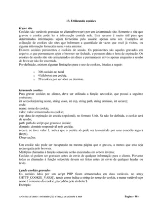 13. Utilizando cookies

O que são
Cookies são variáveis gravadas no cliente(browser) por um determinado site. Somente o site que
gravou o cookie pode ler a informação contida nele. Este recurso é muito útil para que
determinadas informações sejam fornecidas pelo usuário apenas uma vez. Exemplos de
utilização de cookies são sites que informam a quantidade de vezes que você já visitou, ou
alguma informação fornecida numa visita anterior.
Existem cookies persistentes e cookies de sessão. Os persistentes são aqueles gravados em
arquivo, e que permanecem após o browser ser fechado, e possuem data e hora de expiração. Os
cookies de sessão não são armazenados em disco e permanecem ativos apenas enquanto a sessão
do browser não for encerrada.
Por definição, existem algumas limitações para o uso de cookies, listadas a seguir:

           o   300 cookies no total
           o   4 kilobytes por cookie.
           o   20 cookies por servidor ou domínio.


Gravando cookies
Para gravar cookies no cliente, deve ser utilizada a função setcookie, que possui a seguinte
assinatura:
int setcookie(string nome, string valor, int exp, string path, string dominio, int secure);
onde:
nome: nome do cookie;
valor: valor armazenado no cookie;
exp: data de expiração do cookie (opcional), no formato Unix. Se não for definida, o cookie será
de sessão;
path: path do script que gravou o cookie;
dominio: domínio responsável pelo cookie;
secure: se tiver valor 1, indica que o cookie só pode ser transmitido por uma conexão segura
(https).
Observações:

Um cookie não pode ser recuperado na mesma página que o gravou, a menos que esta seja
recarregada pelo browser.
Múltiplas chamadas à função setcookie serão executadas em ordem inversa;
Cookies só podem ser gravados antes do envio de qualquer informação para o cliente. Portanto
todas as chamadas à função setcookie devem ser feitas antes do envio de qualquer header ou
texto.

Lendo cookies gravados
Os cookies lidos por um script PHP ficam armazenados em duas variáveis. no array
$HTTP_COOKIE_VARS[], tendo como índice a string do nome do cookie, e numa variável cujo
nome é o mesmo do cookie, precedido pelo símbolo $.
Exemplo:


APOSTILA CURSO – INTRODUÇÃO HTML, JAVASCRIPT E PHP                               Pagina - 98 -
 