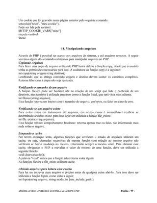 Um cookie que foi gravado numa página anterior pelo seguinte comando:
setcookie("teste", "meu cookie");
Pode ser lida pela variável
$HTTP_COOKIE_VARS["teste"]
ou pela variável
$teste


                                  14. Manipulando arquivos

Através do PHP é possível ter acesso aos arquivos do sistema, e até arquivos remotos. A seguir
veremos alguns dos comandos utilizados para manipular arquivos no PHP.
Copiando Arquivos
Para fazer uma cópia de arquivo utilizando PHP basta utilizar a função copy, desde que o usuário
tenha as permissões necessárias para isso. A assinatura da função copy é a seguinte:
int copy(string origem string destino);
Lembrando que as strings contendo origem e destino devem conter os caminhos completos.
Retorna false caso a cópia não seja realizada.

Verificando o tamanho de um arquivo
A função filesize pode ser bastante útil na criação de um script que liste o conteúdo de um
diretório, mas também é utilizada em casos como a função fread, que será vista mais adiante.
int filesize(string arquivo);
Esta função retorna um inteiro com o tamanho do arquivo, em bytes, ou false em caso de erro.

Verificando se um arquivo existe
Para evitar erros em tratamento de arquivos, em certos casos é aconselhável verificar se
determinado arquivo existe. para isso deve ser utilizada a função file_exists:
int file_exists(string arquivo);
Esta função tem um comportamento booleano: retorna apenas true ou false, não informando mais
nada sobre o arquivo.

Limpando o cache
Por terem execução lenta, algumas funções que verificam o estado de arquivos utilizam um
cache, ou seja, chamadas sucessivas da mesma função com relação ao mesmo arquivo não
verificam se houve mudança no mesmo, retornando sempre o mesmo valor. Para eliminar esse
cache, obrigando o PHP a reavaliar o valor de retorno de uma função, deve ser utilizada a
seguinte função:
void clearstatcache();
A palavra "void" indica que a função não retorna valor algum.
As funções filesize e file_exists utilizam cache.

Abrindo arquivos para leitura e/ou escrita
Para ler ou escrever num arquivo é preciso antes de qualquer coisa abri-lo. Para isso deve ser
utilizada a função fopen, como visto a seguir:
int fopen(string arquivo, string modo, int [use_include_path]);


APOSTILA CURSO – INTRODUÇÃO HTML, JAVASCRIPT E PHP                               Pagina - 99 -
 
