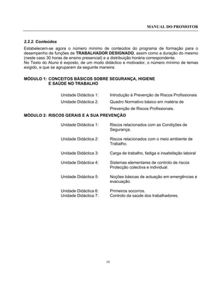 MANUAL DO PROMOTOR
10
2.2.2. Conteúdos
Estabelecem-se agora o número mínimo de conteúdos do programa de formação para o
desempenho de funções de TRABALHADOR DESIGNADO, assim como a duração do mesmo
(neste caso 30 horas de ensino presencial) e a distribuição horária correspondente.
No Texto do Aluno é exposto, de um modo didáctico e motivador, o número mínimo de temas
exigido, e que se agruparam da seguinte maneira:
MÓDULO 1: CONCEITOS BÁSICOS SOBRE SEGURANÇA, HIGIENE
E SAÚDE NO TRABALHO
Unidade Didáctica 1: Introdução à Prevenção de Riscos Profissionais
Unidade Didáctica 2: Quadro Normativo básico em matéria de
Prevenção de Riscos Profissionais.
MÓDULO 2: RISCOS GERAIS E A SUA PREVENÇÃO
Unidade Didáctica 1: Riscos relacionados com as Condições de
Segurança.
Unidade Didáctica 2: Riscos relacionados com o meio ambiente de
Trabalho.
Unidade Didáctica 3: Carga de trabalho, fadiga e insatisfação laboral
Unidade Didáctica 4: Sistemas elementares de controlo de riscos
Protecção colectiva e individual.
Unidade Didáctica 5: Noções básicas de actuação em emergências e
evacuação.
Unidade Didáctica 6: Primeiros socorros.
Unidade Didáctica 7: Controlo da saúde dos trabalhadores.
 